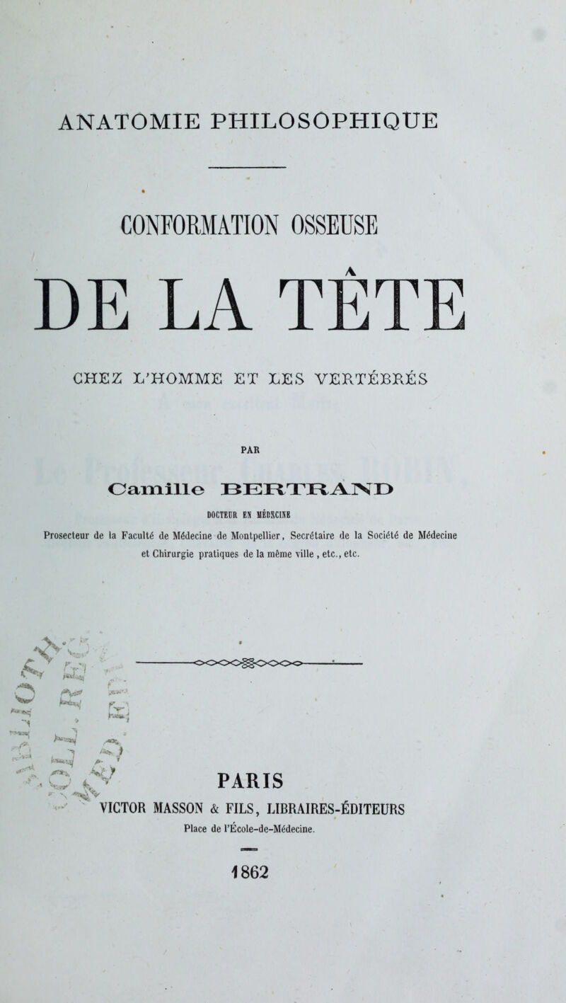 ANATOMIE PHILOSOPHIQUE CONFORMATION OSSEUSE DE LA TÈTE CHEZ L'HOMME ET LES VERTÉBRÉS PAR Camille BERTRAND DOCTEUR EN MÉDECINE Prosecteur de la Faculté de Médecine de Montpellier, Secrétaire de la Société de Médecine et Chirurgie pratiques de la même ville, etc., etc. K A w **'**( 1 W K r. n ^ HU /««v a* i <><>o<>^c><><><>- PARIS VICTOR MASSON à FILS, LIBRAIRES-ÉDITEURS Place de l’École-de-Médecine. 1862