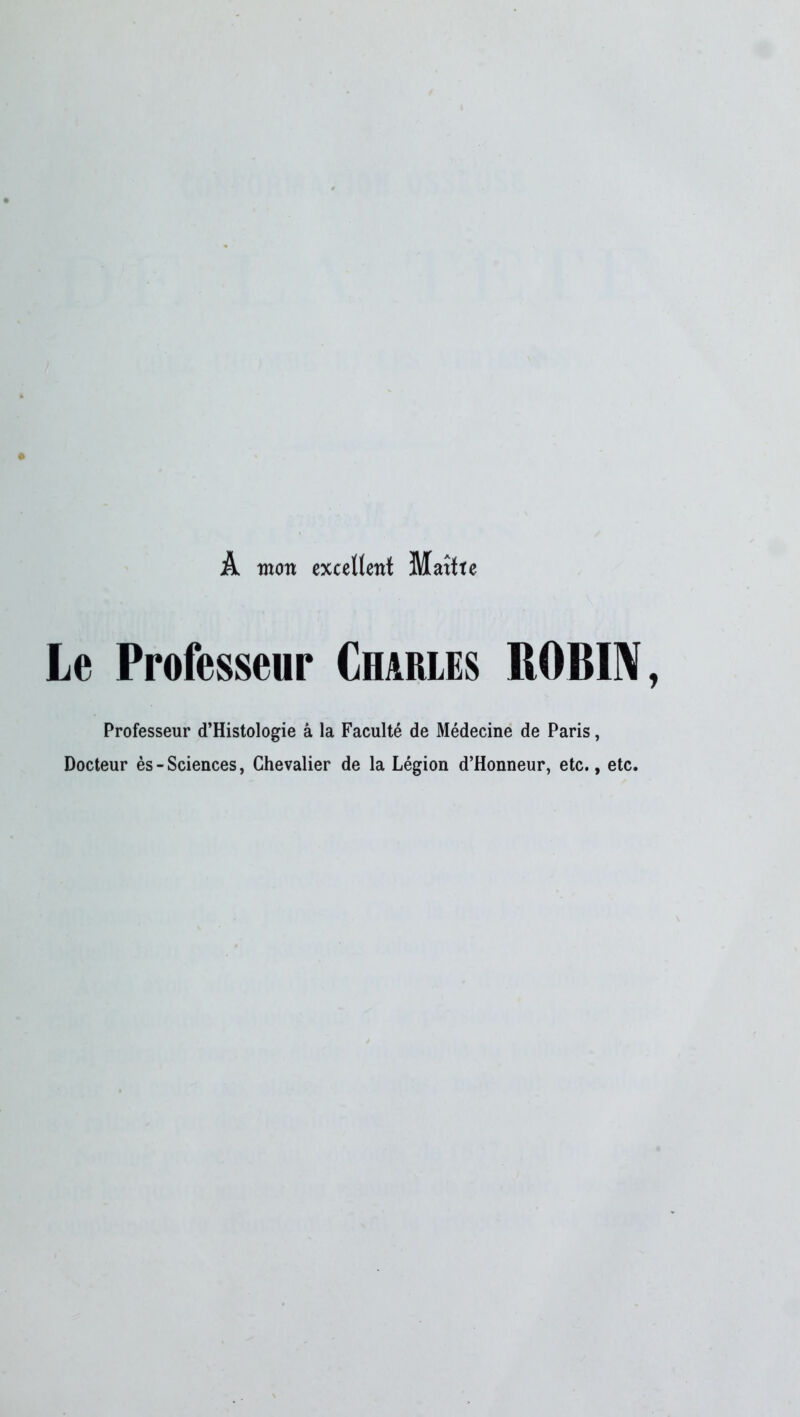 À mon excellent Maîtte Le Professeur Charles ROBIN Professeur d’Histologie a la Faculté de Médecine de Paris, Docteur ès-Sciences, Chevalier de la Légion d’Honneur, etc., etc.