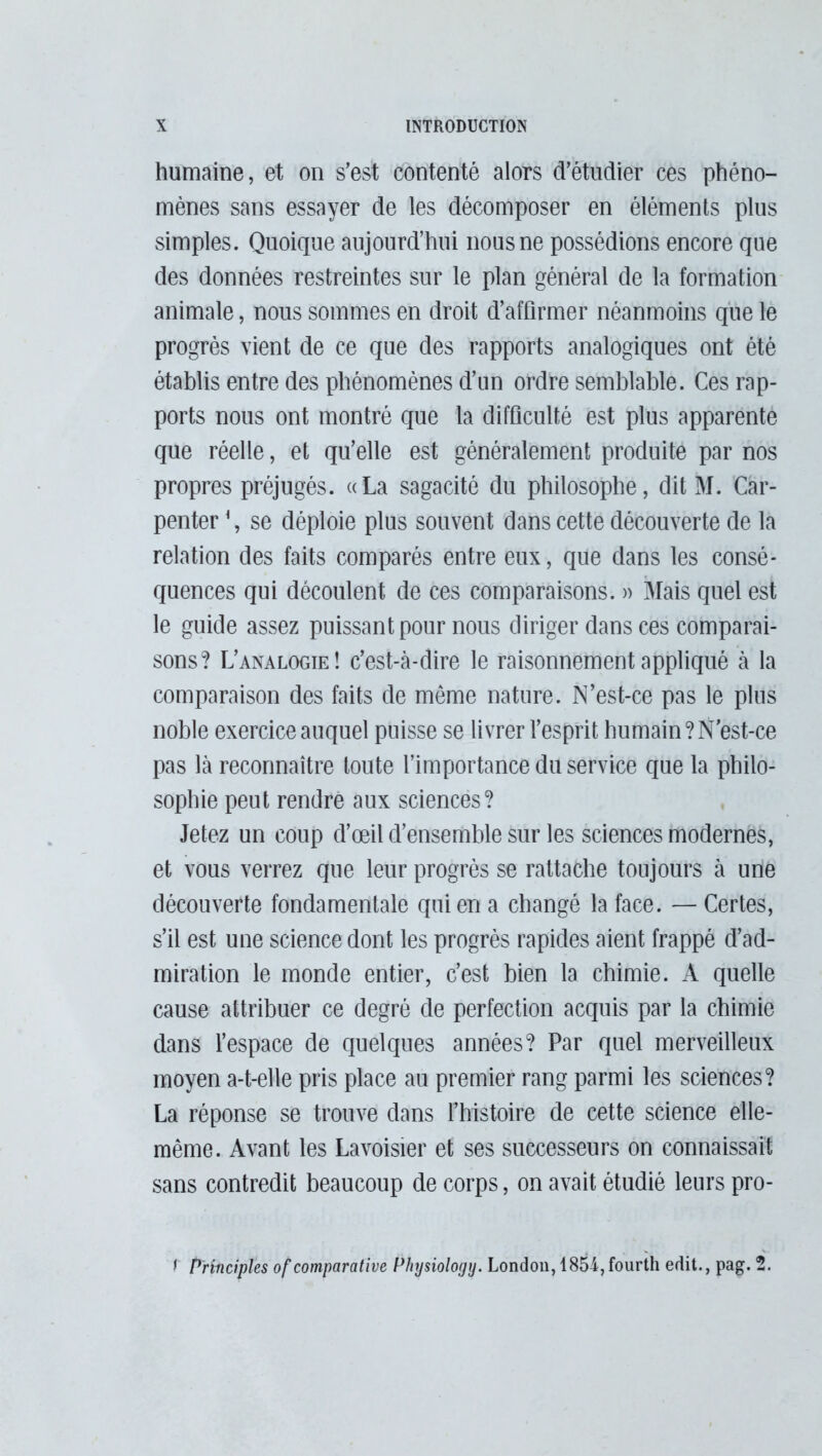 humaine, et on s’est contenté alors d’étudier ces phéno- mènes sans essayer de les décomposer en éléments plus simples. Quoique aujourd’hui nous ne possédions encore que des données restreintes sur le plan général de la formation animale, nous sommes en droit d’affirmer néanmoins que le progrès vient de ce que des rapports analogiques ont été établis entre des phénomènes d’un ordre semblable. Ces rap- ports nous ont montré que la difficulté est plus apparente que réelle, et qu’elle est généralement produite par nos propres préjugés. «La sagacité du philosophe, dit M. Car- penter \ se déploie plus souvent dans cette découverte de la relation des faits comparés entre eux, que dans les consé- quences qui découlent de ces comparaisons. » Mais quel est le guide assez puissant pour nous diriger dans ces comparai- sons? L’analogie! c’est-à-dire le raisonnement appliqué à la comparaison des faits de même nature. N’est-ce pas le plus noble exercice auquel puisse se livrer l’esprit humain?N'est-ce pas là reconnaître toute l’importance du service que la philo- sophie peut rendre aux sciences? Jetez un coup d’oeil d’ensemble sur les sciences modernes, et vous verrez que leur progrès se rattache toujours à une découverte fondamentale qui en a changé la face. — Certes, s’il est une science dont les progrès rapides aient frappé d’ad- miration le monde entier, c’est bien la chimie. A quelle cause attribuer ce degré de perfection acquis par la chimie dans l’espace de quelques années? Par quel merveilleux moyen a-t-elle pris place au premier rang parmi les sciences? La réponse se trouve dans l’histoire de cette science elle- même. Avant les Lavoisier et ses successeurs on connaissait sans contredit beaucoup de corps, on avait étudié leurs pro- I Principles of comparative Physiology. London, 1854, fourth edit., pag. 2.