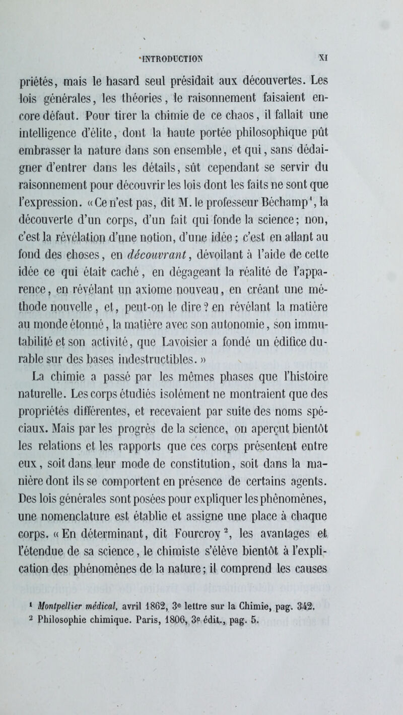 priétés, mais le hasard seul présidait aux découvertes. Les lois générales, les théories, le raisonnement faisaient en- core défaut. Pour tirer la chimie de ce chaos, il fallait une intelligence d’élite, dont la haute portée philosophique pût embrasser la nature dans son ensemble, et qui, sans dédai- gner d’entrer dans les détails, sût cependant se servir du raisonnement pour découvrir les lois dont les faits ne sont que l’expression. «Cen’est pas, dit M. le professeur Béchamp1, la découverte d’un corps, d’un fait qui fonde la science; non, c’est la révélation d’une notion, d’une idée ; c’est en allant au fond des ehoses, en découvrant, dévoilant à l’aide de cette idée ce qui étaitr caché, en dégageant la réalité de l’appa- rence, en révélant un axiome nouveau, en créant une mé- thode nouvelle, et, peut-on le dire?en révélant la matière au monde étonné, la matière avec son autonomie, son immu- tabilité et son activité, que Lavoisier a fondé un édifice du- rable sur des bases indestructibles. » La chimie a passé par les mêmes phases que l’histoire naturelle. Les corps étudiés isolément ne montraient que des propriétés différentes, et recevaient par suite des noms spé- ciaux. Mais par les progrès de la science, on aperçut bientôt les relations et les rapports que ces corps présentent entre eux, soit dans leur mode de constitution, soit dans la ma- nière dont ils se comportent en présence de certains agents. Des lois générales sont posées pour expliquer les phénomènes, une nomenclature est établie et assigne une place à chaque corps. «En déterminant, dit Fourcroy2, les avantages et l’étendue de sa science, le chimiste s’élève bientôt à l’expli- cation des phénomènes de la nature ; il comprend les causes 1 Montpellier médical, avril 1862, 3e lettre sur la Chimie, pag. 342. 2 Philosophie chimique. Paris, 1806, 3? édit., pag. 5.