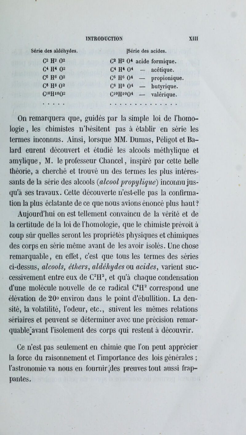 Série des aldéhydes. |Série des acides. C2 H2 O2 G4 H4 O2 G6 H8 O2 G8 H8 O2 C,0H1002 G6 H6 O4 — propionique. G2 H2 O4 acide formique. G4 H4 O4 — acétique. G8 H8 O4 — butyrique. C10H1004 — valérique. On remarquera que, guidés par la simple loi de l’homo- logie , les chimistes n’hésitent pas à établir en série les termes inconnus. Ainsi, lorsque MM. Dumas, Péligot et Ba- lard eurent découvert et étudié les alcools méthylique et amylique, M. le professeur Chancel, inspiré par cette belle théorie, a cherché et trouvé un des termes les plus intéres- sants de la série des alcools (alcool propylique) inconnu jus- qu’à ses travaux. Cette découverte n’est-elle pas la confirma- tion la plus éclatante de ce que nous avions énoncé plus haut? Aujourd’hui on est tellement convaincu de la vérité et de la certitude de la loi de l’homologie, que le chimiste prévoit à coup sûr quelles seront les propriétés physiques et chimiques des corps en série même avant de les avoir isolés. Une chose remarquable, en effet, c’est que tous les termes des séries ci-dessus, alcools, éthers, aldéhydes ou acides, varient suc- cessivement entre eux de C2H2, et qu’à chaque condensation d’une molécule nouvelle de ce radical C3H2 correspond une élévation de 20° environ dans le point d'ébullition. La den- sité, la volatilité, l’odeur, etc., suivent les mêmes relations sériaires et peuvent se déterminer avec une précision remar- quable^avant l’isolement des corps qui restent à découvrir. Ce n’est pas seulement en chimie que l’on peut apprécier la force du raisonnement et l’importance des lois générales ; l’astronomie va nous en fournir'des preuves tout aussi frap- pantes.