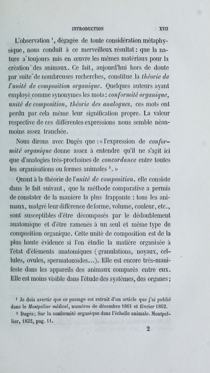 L’observation 1, dégagée de toute considération métaphy- sique, nous conduit à ce merveilleux résultat : que la na- ture atoujours mis en œuvre les mêmes matériaux pour la création”des animaux. Ce fait, aujourd’hui hors de doute par suite~de nombreuses recherches, constitue la théorie de l’unité de composition organique. Quelques auteurs ayant employé comme synonymes les mots : conformité organique, unité de composition, théorie des analogues, ces mots ont perdu par cela meme leur signification propre. La valeur respective de ces différentes expressions nous semble néan- moins assez tranchée. Nous dirons avec Dugès que : « l’expression de confor- mité organique donne assez à entendre qu’il ne s’agit ici que d’analogies très-prochaines de concordance entre toutes les organisations ou formes animales2. » Quant à la théorie de Xunité de composition, elle consiste dans le fait suivant, que la méthode comparative a permis de constater de la manière la plus frappante : tous les ani- maux, malgré leur différence déformé, volume, couleur, etc., sont susceptibles d’être décomposés par le dédoublement anatomique et d’être ramenés à un seul et même type de composition organique. Cette unité de composition est de la plus haute évidence si l’on étudie la matière organisée à l’état d’éléments anatomiques (granulations, noyaux, cel- lules, ovules, spermatozoïdes...). Elle est encore très-mani- feste dans les appareils des animaux comparés entre eux. Elle est moins visible dans l’étude des systèmes, des organes ; 1 Je dois avertir que ce passage est extrait d’un article que j’ai publié dans le Montpellier médical, numéros de décembre 1861 et février 1862. 2 Dugès; Sur la conformité organique dans l’échelle animale. Montpel- lier, 1832, pag. 11. 2