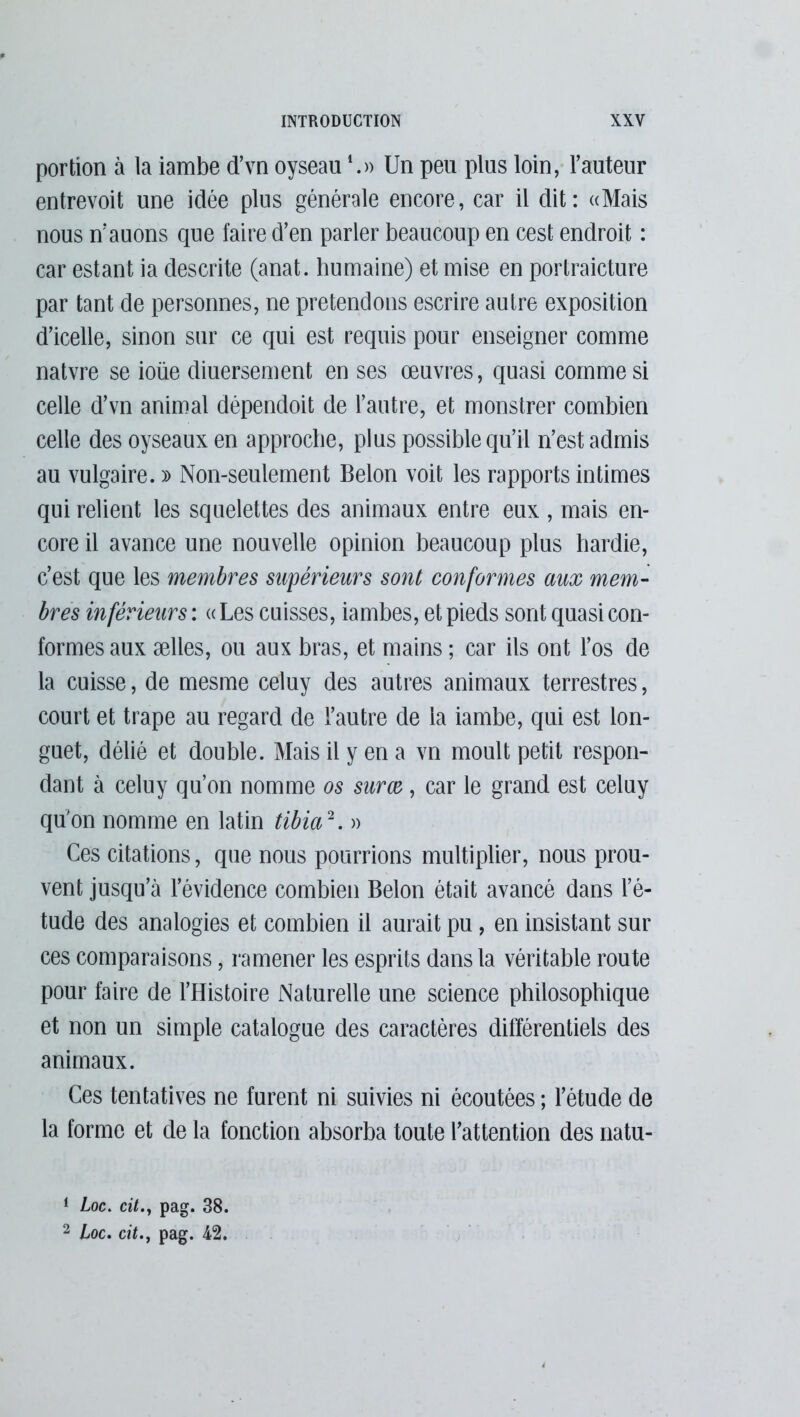 portion à la iambe d’vn oyseau *.» Un pea plus loin, Fauteur entrevoit une idée plus générale encore, car il dit: «Mais nous riauons que faire d’en parler beaucoup en cest endroit : car estant ia descrite (anat. humaine) et mise en portraicture par tant de personnes, ne prétendons escrire autre exposition d’icelle, sinon sur ce qui est requis pour enseigner comme natvre se ioüe diuersement en ses œuvres, quasi comme si celle d’vn animal dépendoit de l’autre, et monstrer combien celle des oyseaux en approche, plus possible qu’il n’est admis au vulgaire. » Non-seulement Belon voit les rapports intimes qui relient les squelettes des animaux entre eux , mais en- core il avance une nouvelle opinion beaucoup plus hardie, c’est que les membres supérieurs sont conformes aux mem- bres inférieurs : « Les cuisses, iambes, et pieds sont quasi con- formes aux ælles, ou aux bras, et mains ; car ils ont l’os de la cuisse, de mesme celuy des autres animaux terrestres, court et trape au regard de l’autre de ia iambe, qui est lon- guet, délié et double. Mais il y en a vn moult petit respon- dant à celuy qu’on nomme os surœ, car le grand est celuy qu’on nomme en latin tibia1 2. » Ces citations, que nous pourrions multiplier, nous prou- vent jusqu’à l’évidence combien Belon était avancé dans l’é- tude des analogies et combien il aurait pu , en insistant sur ces comparaisons, ramener les esprits dans la véritable route pour faire de l’Histoire Naturelle une science philosophique et non un simple catalogue des caractères différentiels des animaux. Ces tentatives ne furent ni suivies ni écoutées ; l’étude de la forme et de la fonction absorba toute l’attention des natu- 1 Loc. cit., pag. 38. 2 Loc. cit., pag. 42.