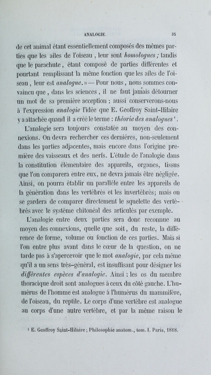 de cet animal étant essentiellement composés des mêmes par- ties que les ailes de l’oiseau , leur sont homologues ; tandis que le parachute, étant composé de parties différentes et pourtant remplissant la même fonction que les ailes de l’oi- seau , leur est analogue. »— Pour nous, nous sommes con- vaincu que , dans les sciences , il ne faut jamais détourner un mot de sa première acception ; aussi conserverons-nous à l’expression analogie l’idée que E. Geoffroy Saint-Hilaire y a attachée quand il a créé le terme : théorie des analogues1. L’analogie sera toujours constatée au moyen des con- nexions. On devra rechercher ces dernières, non-seulement dans les parties adjacentes, mais encore dans l’origine pre- mière des vaisseaux et des nerfs. L’étude de l’analogie dans la constitution élémentaire des appareils, organes, tissus que l’on comparera entre eux, ne devra jamais être négligée. Ainsi, on pourra établir un parallèle entre les appareils de la génération dans les vertébrés et les invertébrés; mais on se gardera de comparer directement le squelette des verté- brés avec le système chitonéal des articulés par exemple. L’analogie entre deux parties sera donc reconnue au moyen des connexions, quelle que soit, du reste, la diffé- rence de forme, volume ou fonction de ces parties. Mais si l’on entre plus avant dans le cœur de la question, on ne tarde pas à s’apercevoir que le mot analogie, par cela même qu’il a un sens très-général, est insuffisant pour désigner les différentes espèces d’analogie. Ainsi : les os du membre thoracique droit sont analogues à ceux du côté gauche. L’hu- mérus de l’homme est analogue à l’humérus du mammifère, de l’oiseau, du reptile. Le corps d’une vertèbre est analogue au corps d’une autre vertèbre, et par la même raison le 1 E. Geoffroy Saint-Hilaire ; Philosophie anatom., tom. I. Paris, 1818.