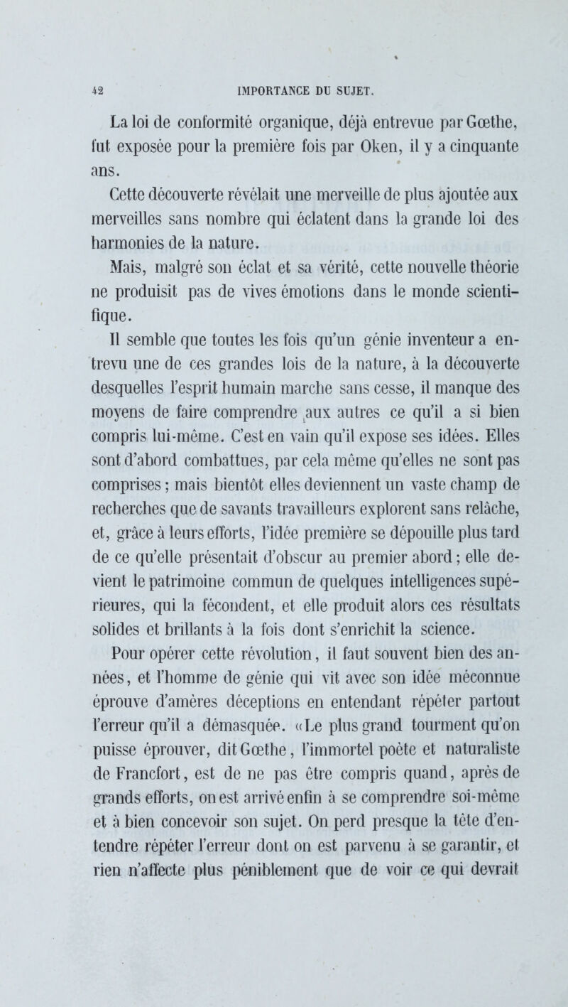 La loi de conformité organique, déjà entrevue par Gœthe, fut exposée pour la première fois par Oken, il y a cinquante ans. Cette découverte révélait une merveille de plus ajoutée aux merveilles sans nombre qui éclatent dans la grande loi des harmonies de la nature. Mais, malgré son éclat et sa vérité, cette nouvelle théorie ne produisit pas de vives émotions dans le monde scienti- fique. Il semble que toutes les fois qu’un génie inventeur a en- trevu une de ces grandes lois de la nature, à la découverte desquelles l’esprit humain marche sans cesse, il manque des moyens de faire comprendre aux autres ce qu’il a si bien compris lui-même. C’est en vain qu’il expose ses idées. Elles sont d’abord combattues, par cela môme qu’elles ne sont pas comprises ; mais bientôt elles deviennent un vaste champ de recherches que de savants travailleurs explorent sans relâche, et, grâce à leurs efforts, l’idée première se dépouille plus tard de ce qu’elle présentait d’obscur au premier abord ; elle de- vient le patrimoine commun de quelques intelligences supé- rieures, qui la fécondent, et elle produit alors ces résultats solides et brûlants à la fois dont s’enrichit la science. Pour opérer cette révolution, il faut souvent bien des an- nées , et l’homme de génie qui vit avec son idée méconnue éprouve d’amères déceptions en entendant répéter partout l’erreur qu’il a démasquée. «Le plus grand tourment qu’on puisse éprouver, dit Gœthe, l’immortel poète et naturaliste de Francfort, est de ne pas être compris quand, après de grands efforts, on est arrivé enfin à se comprendre soi-même et à bien concevoir son sujet. On perd presque la tête d’en- tendre répéter l’erreur dont on est parvenu à se garantir, et rien n’affecte plus péniblement que de voir ce qui devrait