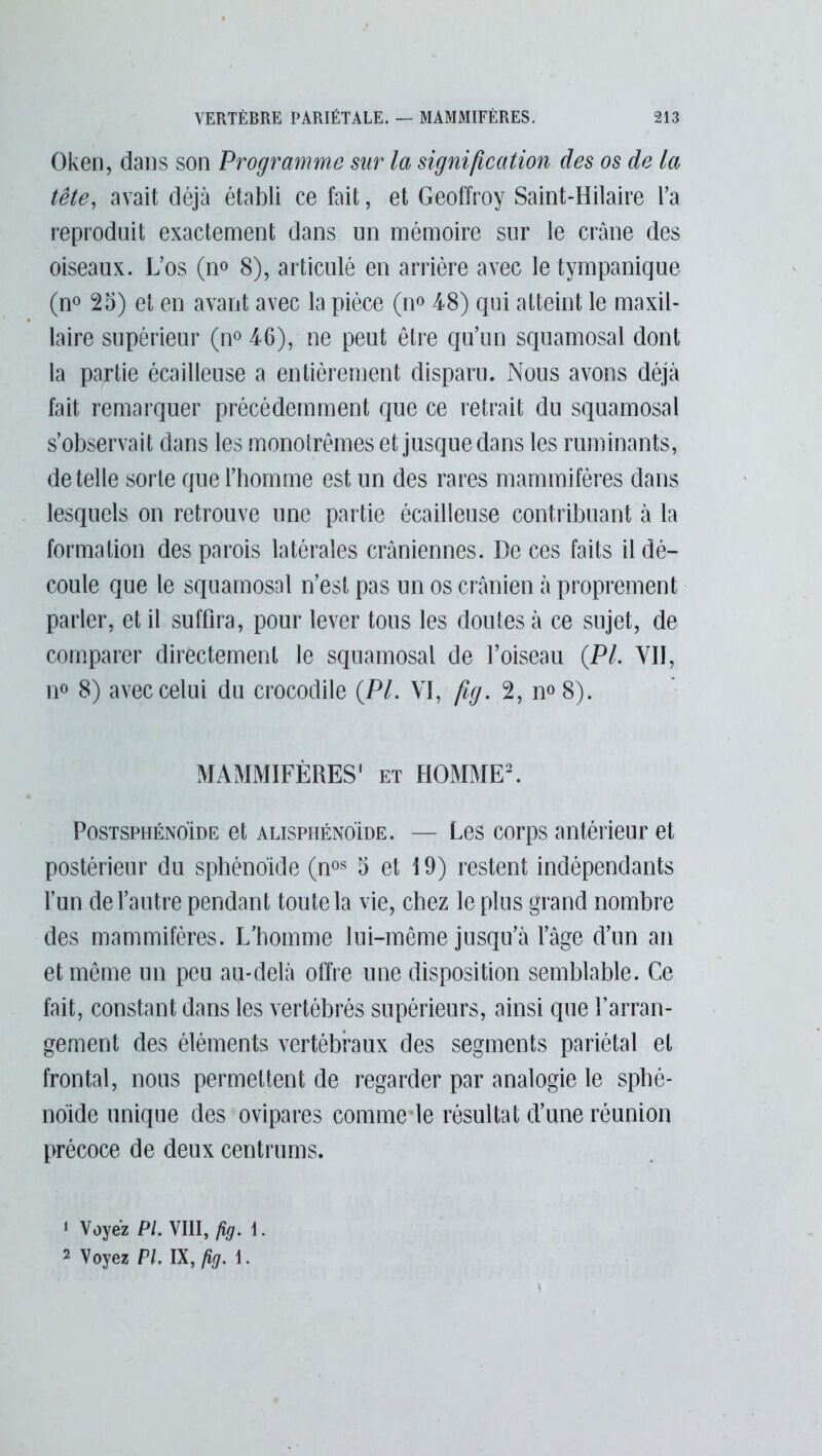 Oken, dans son Programme sur la signification des os de la tête, avait déjà établi ce fait, et Geoffroy Saint-Hilaire l’a reproduit exactement dans un mémoire sur le crâne des oiseaux. L’os (no 8), articulé en arrière avec letympanique (n° 25) et en avant avec la pièce (n° 48) qui atteint le maxil- laire supérieur (n° 46), ne peut être qu’un squamosal dont la partie écailleuse a entièrement disparu. Nous avons déjà fait remarquer précédemment que ce retrait du squamosal s’observait dans les monotrèmes et jusque dans les ruminants, de telle sorte que l’homme est un des rares mammifères dans lesquels on retrouve une partie écailleuse contribuant à la formation des parois latérales crâniennes. De ces faits il dé- coule que le squamosal n’est pas un os crânien à proprement parler, et il suffira, pour lever tous les doutes à ce sujet, de comparer directement le squamosal de l’oiseau (PL VII, n° 8) avec celui du crocodile (PL VI, fig. 2, n°8). MAMMIFÈRES' et HOMME2. Postsphénoïde et alisphénoïde. — Les corps antérieur et postérieur du sphénoïde (nos 5 et 19) restent indépendants l’un de l’autre pendant toute la vie, chez le plus grand nombre des mammifères. L’homme lui-même jusqu’à l’âge d’un an et même un peu au-delà offre une disposition semblable. Ce fait, constant dans les vertébrés supérieurs, ainsi que l’arran- gement des éléments vertébraux des segments pariétal et frontal, nous permettent de regarder par analogie le sphé- noïde unique des ovipares comme de résultat d’une réunion précoce de deux centrums. ‘ Voyez PL VIII, fig. 1. 2 Voyez PL IX, fig. 1.