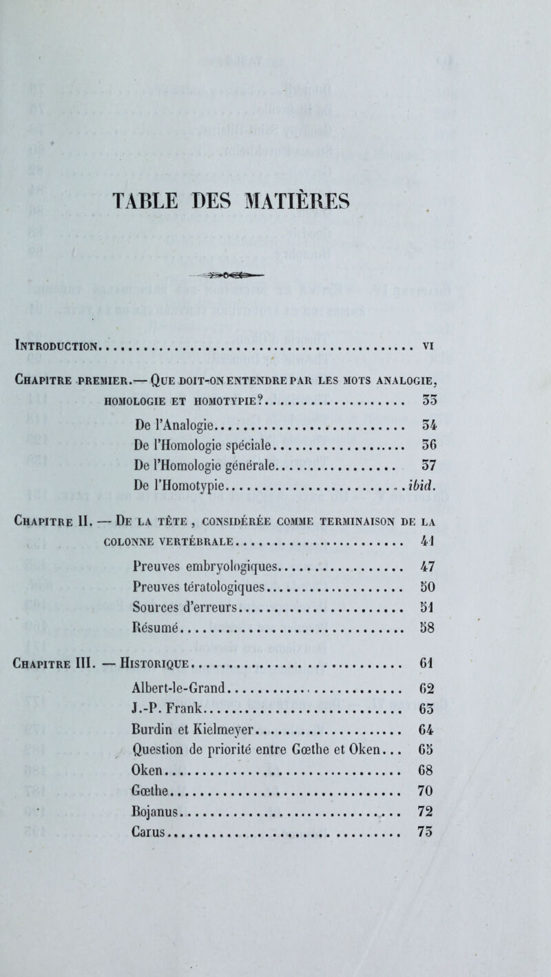 TABLE DES MATIERES Introduction. . vi Chapitre premier.— Que doit-on entendre par les mots analogie, HOMOLOGIE ET HOMOTYPIE? 35 De l’Analogie 34 De l’Homologie spéciale 36 De l’Homologie générale 57 De l’Homotypie ». ibid. Chapitre II. — De la tête , considérée comme terminaison de la COLONNE VERTÉBRALE 41 Preuves embryologiques 47 Preuves tératologiques 50 Sources d’erreurs 51 Résumé 58 Chapitre III. — Historique 61 Albert-le-Grand 62 J.-P. Frank 65 Burdin et Kielmeyer 64 Question de priorité entre Gœtbe et Oken... 65 Oken 68 Gœthe 70 Bojanus 72 Carus 75