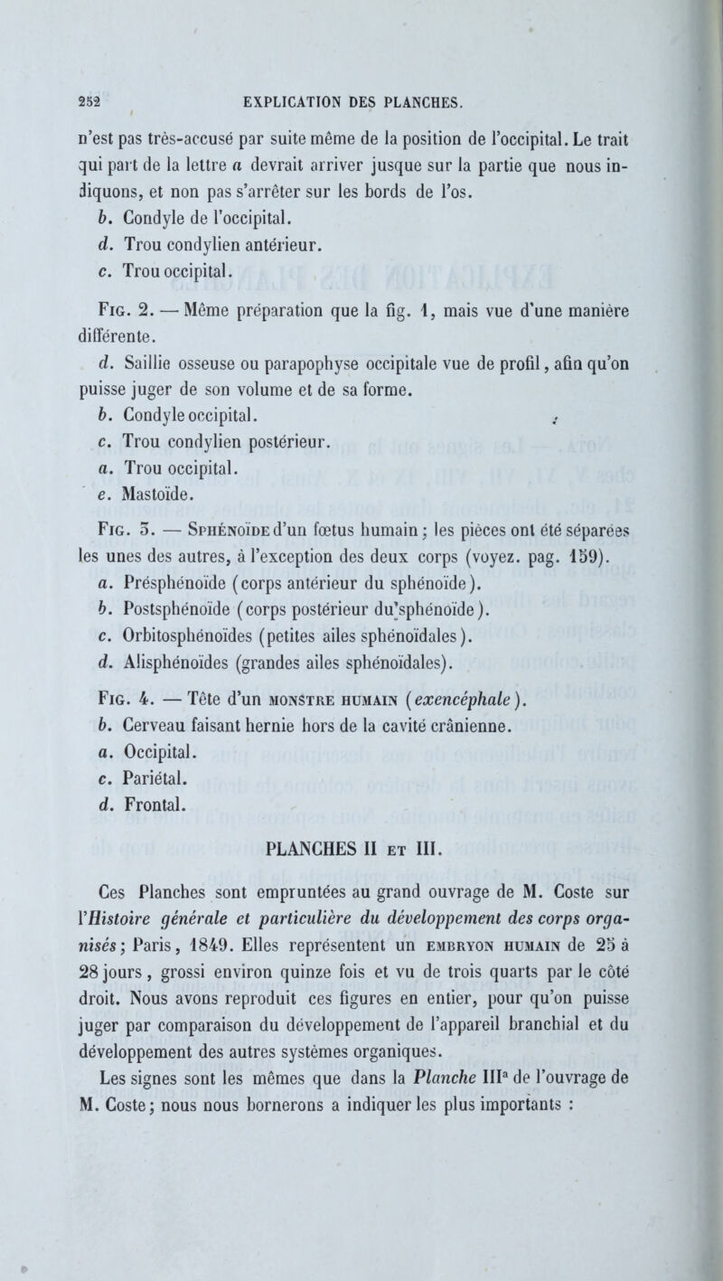 n’est pas très-accusé par suite même de la position de l’occipital. Le trait qui part de la lettre a devrait arriver jusque sur la partie que nous in- diquons, et non pas s’arrêter sur les bords de l’os. b. Condyle de l’occipital. d. Trou condylien antérieur. c. Trou occipital. Fig. 2. — Même préparation que la fig. 1, mais vue d’une manière différente. d. Saillie osseuse ou parapophyse occipitale vue de profil, afin qu’on puisse juger de son volume et de sa forme. b. Condyle occipital. c. Trou condylien postérieur. a. Trou occipital. e. Mastoïde. Fig. 3. — Sphénoïde d’un fœtus humain; les pièces ont été séparées les unes des autres, à l’exception des deux corps (voyez, pag. 159). a. Présphénoïde (corps antérieur du sphénoïde). b. Postsphénoïde (corps postérieur du’sphénoïde). c. Orbitosphénoïdes (petites ailes sphénoïdales ). d. Alisphénoïdes (grandes ailes sphénoïdales). Fig. 4. —Tête d’un monstre humain (exencéphale ). b. Cerveau faisant hernie hors de la cavité crânienne. a. Occipital. c. Pariétal. d. Frontal. PLANCHES II et III. Ces Planches sont empruntées au grand ouvrage de M. Coste sur l’Histoire générale et particulière du développement des corps orga- nisés; Paris, 1849. Elles représentent un embryon humain de 25 à 28 jours, grossi environ quinze fois et vu de trois quarts par le côté droit. Nous avons reproduit ces figures en entier, pour qu’on puisse juger par comparaison du développement de l’appareil branchial et du développement des autres systèmes organiques. Les signes sont les mêmes que dans la Planche III3 de l’ouvrage de M. Coste; nous nous bornerons a indiquer les plus importants :