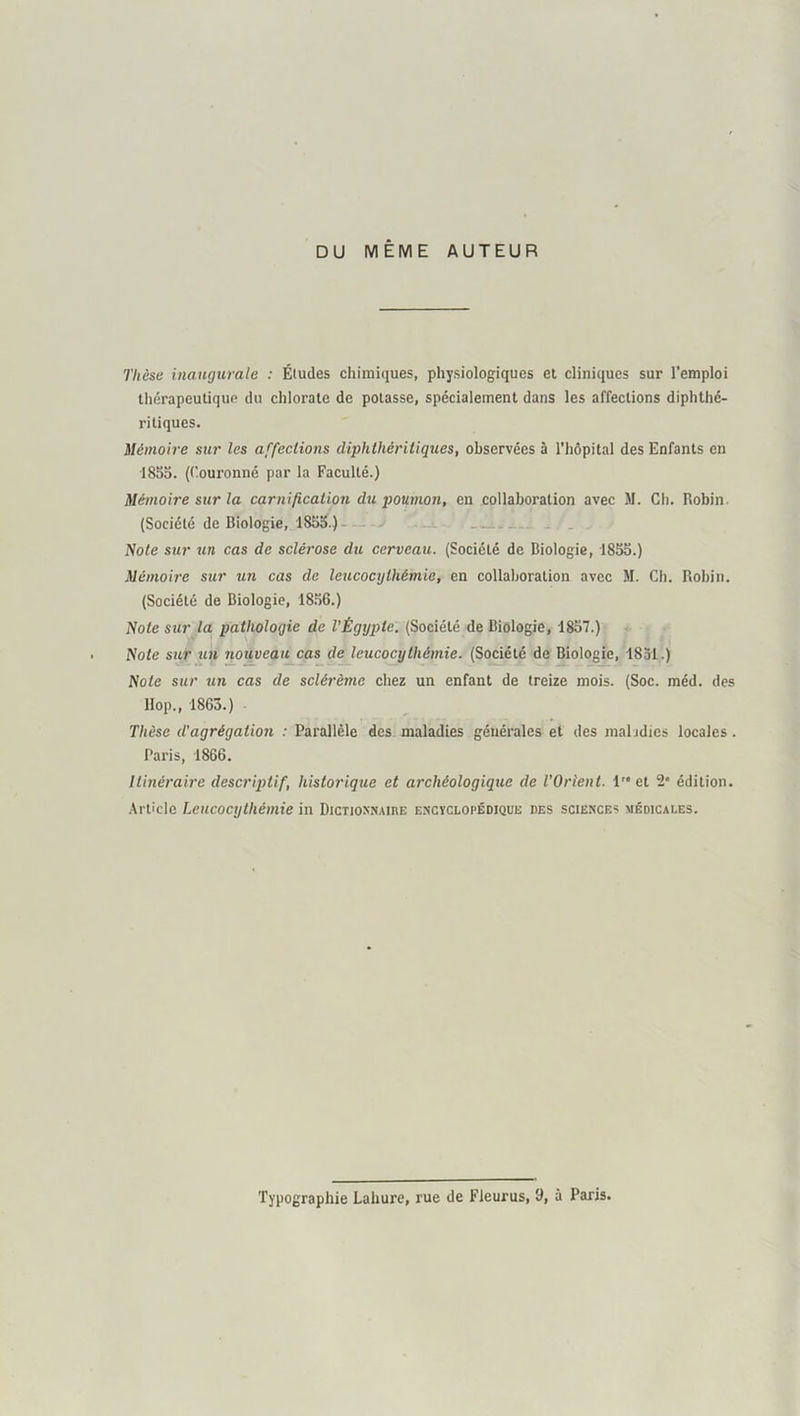 DU MÊME AUTEUR Thèse inaugurale : Éludes chimiques, physiologiques et cliniques sur l’emploi Ihérapeuliqup du chlorate de potasse, spécialement dans les affections diphthé- ritiques. Mémoire sur les affections diphthéritiques, observées à l’hôpital des Enfants en 1855. ((’ouronné par la Faculté.) Mémoire sur la carnification du poumon, en collaboration avec M. Cli. Robin. (Société de Biologie, 1855.)— - . Mote sur un cas de sclérose du cerveau. (Société de Biologie, 1855.) Mémoire sur un cas de leucocylhémie, en collaboration avec M. Ch. Robin. (Société de Biologie, 18.56.) Note sur la pathologie de l’Égypte. (Société de Biologie, 1857.) Note sur un nouveau cas de leucocythémie. (Société de Biologie, 1851.) Note sur un cas de sclérème chez un enfant de treize mois. (Soc. méd. des llop., 1863.) Thèse d'agrégation : Parallèle des maladies générales et des maladies locales. Paris, 1866. Itinéraire descriptif, historique et archéologique de l’Orient. let 2* édition. .\rticlc Leucocythémie in DicrioxNAinE encyclopédique des science* médicales. Typographie Lahure, rue de Fieurus, 9, à Paris.