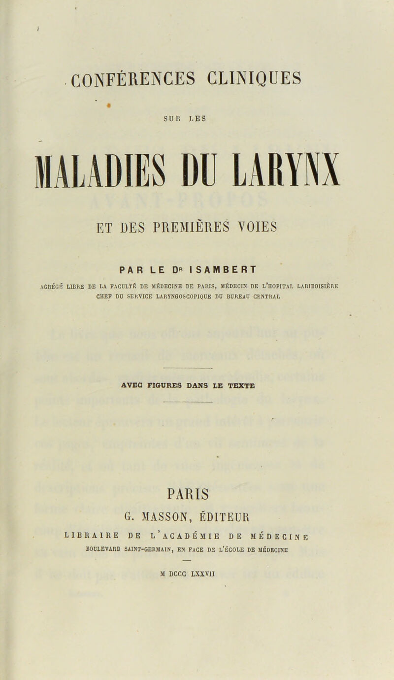 CONFÉRENCES CLINIQUES SUR LES ET DES PREMIÈRES VOIES PAR LE DR ISAMBERT .4GBÊGK LIBRE DE LA FACULTÉ DE MÉDECINE DE PARIS, MÉDECIN DE L’EOPITAL LARIBOISIÈRE CHEF DD SERVICE LARYNGOSCOPIQCE DD BDREAD CENTRAL AVEC FIGURES DANS LE TEXTE PARIS G. MASSON, ÉDITEUR libraire de l’académie de médecine BODLEVARD SAINT-GERMAIN, EN FACE DS l’ÉCOLE DE MÉDECINE M DCCC LXXVn