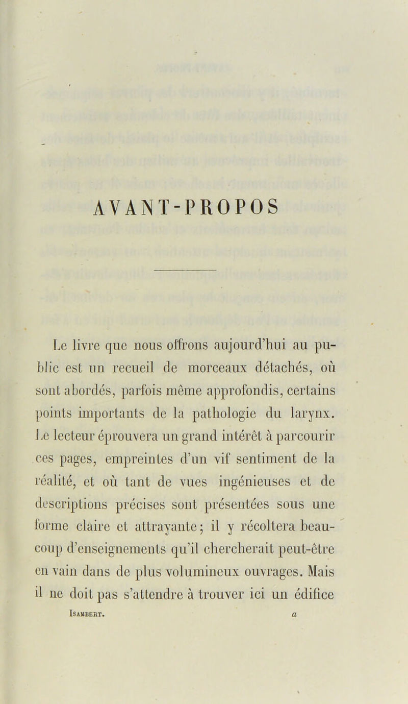 AVANT-PROPOS Le livre que nous offrons aujourd’hui au pu- blie est un recueil de morceaux détaches, où sont abordés, parfois meme approfondis, certains points importants de la pathologie du larynx. Le lecteur éprouvera un grand intérêt à parcourir CCS pages, empreintes d’un vif sentiment de la réalité, et où tant de vues ingénieuses et de descriptions précises sont présentées sous une forme claire et attrayante; il y récoltera beau- coup d’enseignements qu’il chercherait peut-être en vain dans de plus volumineux ouvrages. Mais il ne doit pas s’attendre à trouver ici un édifice ISAUBERT. a