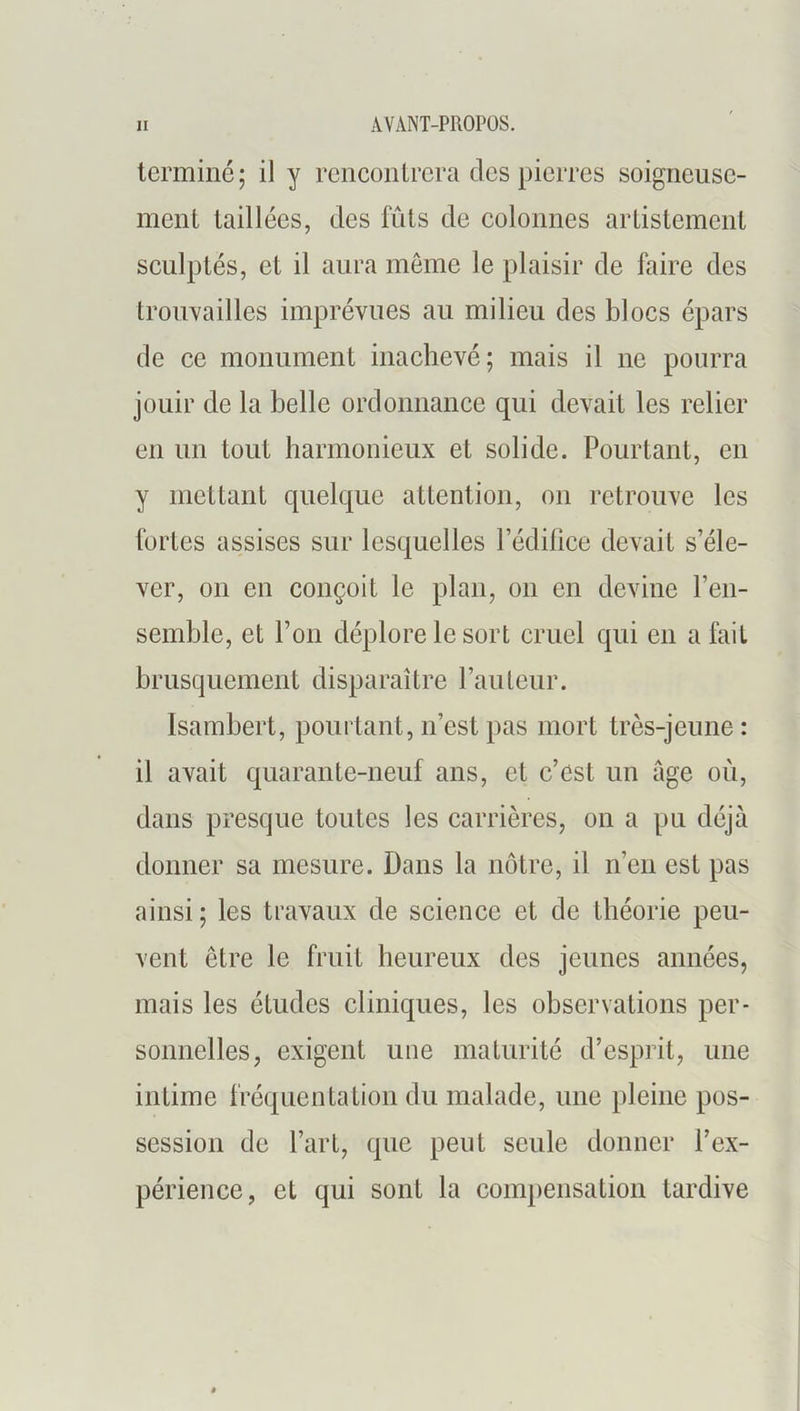 lerminé; il y rcncoiilrcra des pierres soigneuse- ment taillées, des fûts de eolonnes artistcmcnt seulptés, et il aura môme le plaisir de faire des trouvailles imprévues au milieu des bloes épars de ee monument inaehevé; mais il ne pourra jouir de la belle ordoimanee qui devait les relier en un tout harmonieux et solide. Pourtant, en y mettant quelque attention, on retrouve les fortes assises sur lesquelles ledilice devait s’éle- ver, 011 en conçoit le plan, on en devine l’eii- semble, et l’on déplore le sort cruel qui en a fait brusquement disparaître railleur. Isambert, pourtant, n’est pas mort très-jeune: il avait quarante-neuf ans, et c’est un âge où, dans presque toutes les carrières, on a pu déjà donner sa mesure. Dans la nôtre, il n’en est pas ainsi; les travaux de science et de théorie peu- vent être le fruit heureux des jeunes années, mais les études cliniques, les observations per- sonnelles, exigent une maturité d’esprit, une intime fréquentation du malade, une pleine pos- session de l’art, que peut seule donner l’ex- périence, et qui sont la compensation tardive