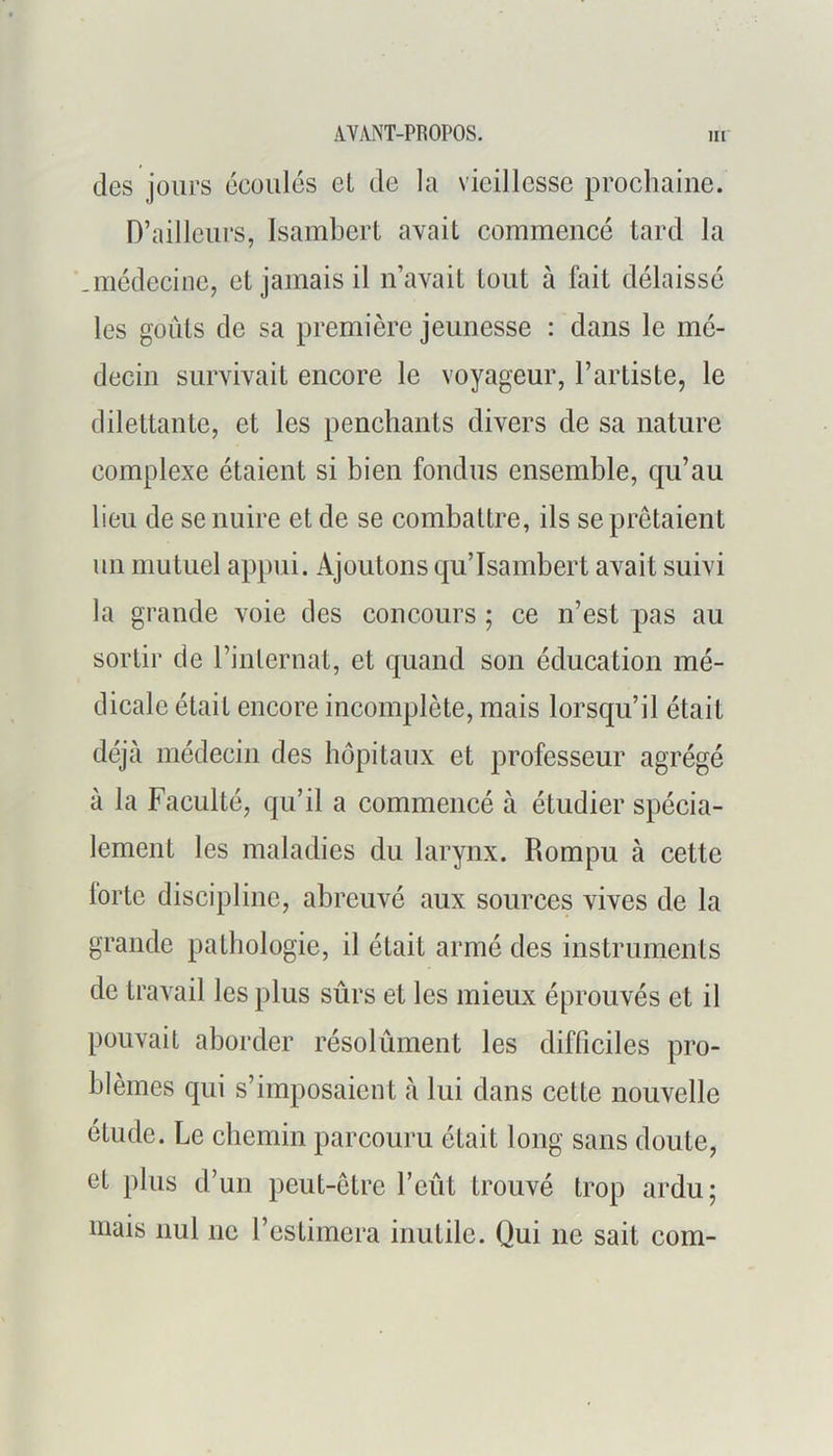 des jours écoulés et de la vieillesse prochaine. D’ailleurs, Isambert avait commencé tard la .médecine, et jamais il n’avait tout à fait délaissé les goûts de sa première jeunesse : dans le mé- decin survivait encore le voyageur, l’artiste, le dilettante, et les penchants divers de sa nature complexe étaient si bien fondus ensemble, qu’au lieu de se nuire et de se combattre, ils se prêtaient un mutuel appui. Ajoutons qu’Isambert avait suivi la grande voie des concours ; ce n’est pas au sortir de l’internat, et quand son éducation mé- dicale était encore incomplète, mais lorsqu’il était déjà médecin des hôpitaux et professeur agrégé à la Faculté, qu’il a commencé à étudier spécia- lement les maladies du larynx. Rompu à cette lortc discipline, abreuvé aux sources vives de la grande pathologie, il était armé des instruments de travail les plus sûrs et les mieux éprouvés et il pouvait aborder résolûment les difficiles pro- blèmes qui s’imposaient à lui dans cette nouvelle étude. Le chemin parcouru était long sans doute, et plus d’un peut-être l’eût trouvé trop ardu; mais nul ne l’estimera inutile. Qui ne sait com-