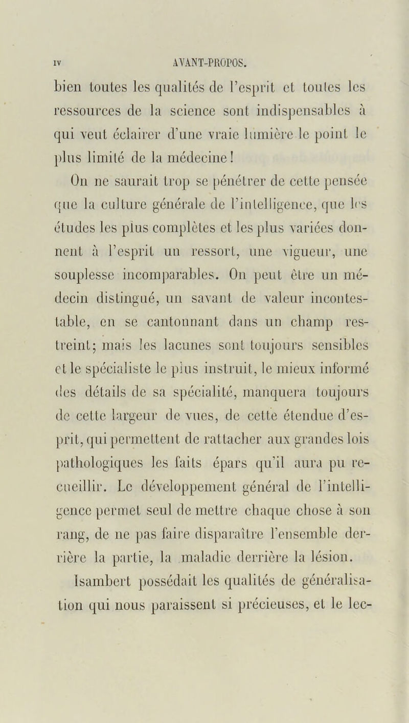 bien loiites les qualités de Fesprit et tonies les ressoiirees de la seieiiee sont indispensables à qui vent éelairer d’une vraie lumière le point le pins limité de la médeeiiie! On ne saurait trop se pénétrer de cette pensée que la culture générale de Finlelligenee, que les études les pins complètes et les plus variées don- nent à l’esprit un ressort, une vigueur, une souplesse incomparables. On peut être un mé- decin distingué, un savant de valeur incontes- table, en SC cantonnant dans un champ res- treint; mais les lacunes sont toujours sensibles et le spécialiste le pins instruit, le mieux informé (les détails de sa spécialité, manquera toujours de cette largeur de vues, de cette étendue d’es- prit, qui permettent de rattacher aux grandes lois pathologiques les faits épars qu’il aura pu re- cueillir. Le développement général de l’intelli- gencc permet seul de mettre chaque chose à son rang, de ne pas faire disparaître renscmblc dci- rière la partie, la maladie derrière la lésion. Isambert possédait les qualités de généralisa- tion qui nous paraissent si précieuses, et le lec-