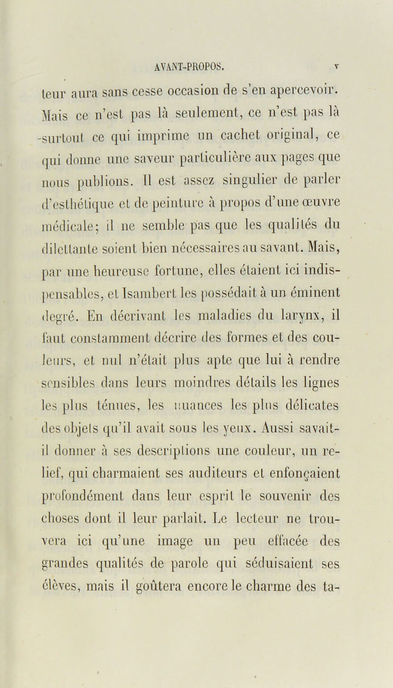 leur aura sans cesse occasion de s’eu apercevoir. Mais ce n’est pas là seulement, ce ii’est pas là -surtout ce qui imprime un cachet original, ce qui donne une saveur particulière aux pages que lions publions. 11 est assez singulier de parler d’esthétique et de peinture à propos d’nue œuvre médicale; il ne semble pas que les qualités du dilctlaute soient bien nécessaires au savant. Mais, [>ar une heureuse fortune, elles étaient ici indis- peiisables, et Isambert les possédait à un éminent degré. En décrivant les maladies du larynx, il huit constamment décrire des formes et des cou- leurs, et nul n’était plus apte que lui à rendre sensibles dans leurs moindres détails les lignes les pins ténues, les nuances les pins délicates des objets qn’il avait sous les yeux. Aussi savait- il donner à ses descriptions une couleur, un re- lief, qui charmaient ses auditeurs et enfonçaient profondément dans leur esprit le souvenir des choses dont il leur parlait. Le lecteur ne trou- vera ici qu’une image un peu effacée des grandes qualités de parole qui séduisaient ses élèves, mais il goûtera encore le charme des ta-