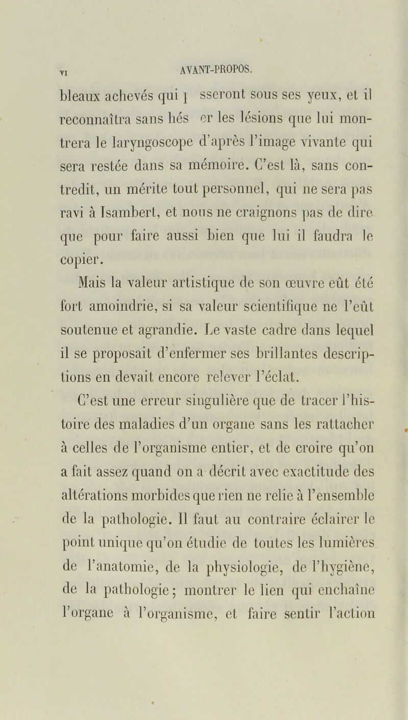 bleaux achevés qui \ sseront sous ses yeux, et il reconnaîtra sans liés er les lésions que lui mon- trera le laryngoscope d’après l’image vivante qui sera restée dans sa mémoire. C’est là, sans con- tredit, un mérite tout personnel, qui ne sera pas ravi à Isambert, et nous ne craignons ])as de dire que pour faire aussi bien que lui il faudra le copier. Mais la valeur artistique de son œuvre eût été fort amoindrie, si sa valeur scientilique ne l’eût soutenue et agrandie. Le vaste cadre dans lequel il se proposait d’enfermer ses brillantes descrip- tions en devait encore relever l’éclat. C’est une erreur singulière que de tracer l’his- toire des maladies d’un organe sans les rattacher à celles de l’organisme entier, et de croire qu’on a fait assez quand on a décrit avec exactitude des altérations morbides que rien ne relie à l’ensemble de la pathologie. 11 faut au contraire éclairer le point unique qu’on étudie de toutes les lumières de l’anatomie, de la physiologie, de l’hygiène, de la pathologie ; montrer le lien qui enchaîne l’organe à l’organisme, et faire sentir l’action
