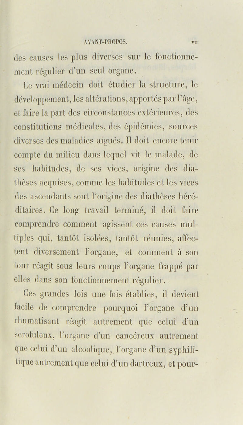 des causes les plus diverses sur le Ibnctioune- niciit régulier d’un seul organe. Le vrai médecin doit étudier la structure, le développement, les altérations, apportés par l’age, et liiire la part des circonstances extérieures, des constitutions médicales, des épidémies, sources diverses des maladies aiguës. Il doit encore tenir compte du milieu dans lequel vit le malade, de ses habitudes, de scs vices, origine des dia- thèses acquises, comme les habitudes et les vices des ascendants sont l’origine des diathèses héré- ditaires. Ce long travail terminé, il doit faire comprendre comment agissent ces causes mul- tiples qui, tantôt isolées, tantôt réunies, affec- tent diversement l’organe, et comment à son tour réagit sous leurs coups l’organe frappé par elles dans son fonctionnement régulier. Ces grandes lois une fois établies, il devient facile de comprendre pourquoi l’organe d’un rhumatisant réagit autrement que celui d’un scrofuleux, l’organe d’un cancéreux autrement que celui d’un alcoolique, l’organe d’un sy])hili- tique autrement que celui d’un dartreux, et pour-