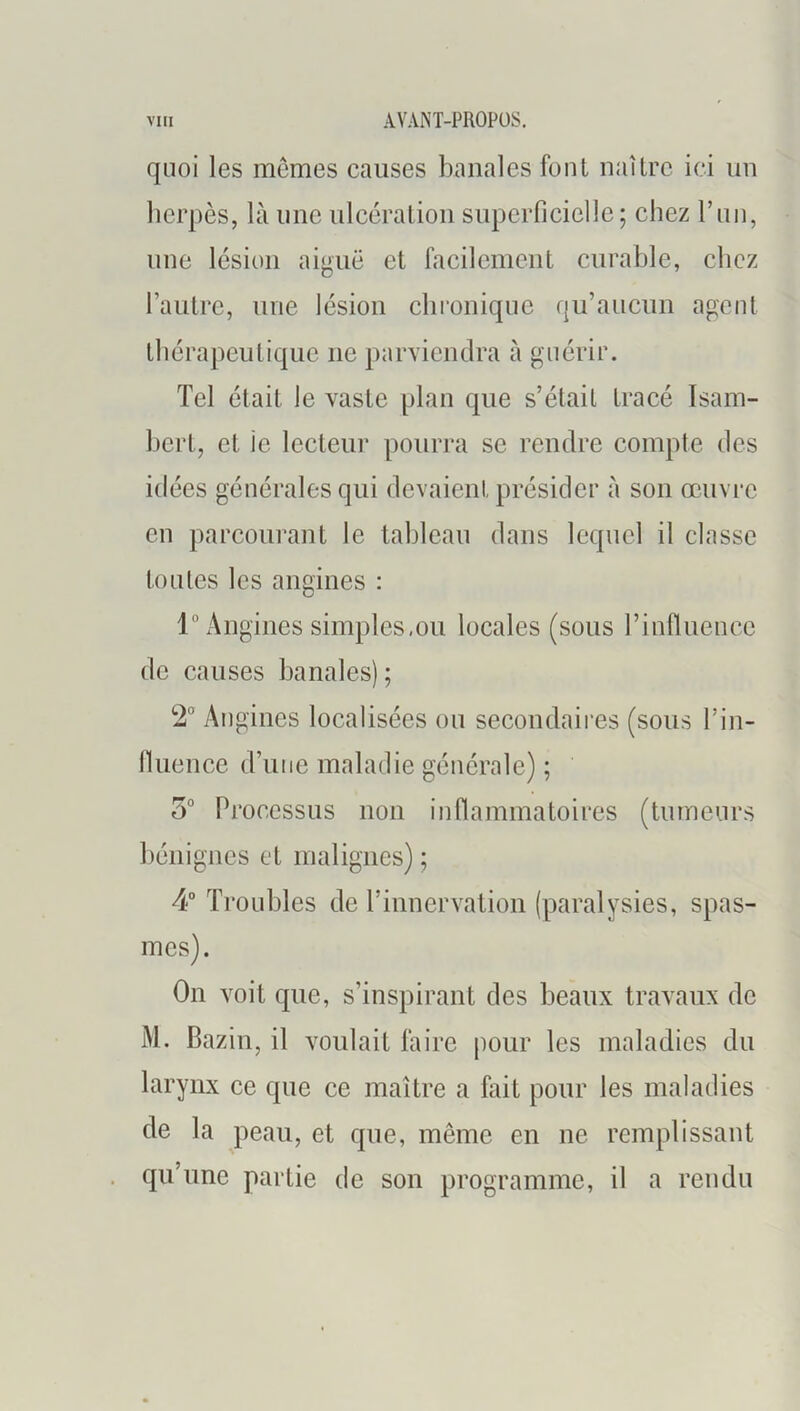 quoi les mêmes causes banales font naître ici un herpès, là une ulcération superficielle; chez T un, une lésion aiguë et facilement curable, chez l’autre, une lésion chi’oniquc qu’aucun agent thérapeutique ne parviendra à guérir. Tel était le vaste plan que s’était tracé Isam- hert, et le lecteur pourra se rendre compte des idées générales qui devaient présider à son œuvre en parcourant le tableau dans lequel il classe toutes les aiidnes : 1° Angines simples,ou locales (sous l’influence de causes banales) ; 2“ An gincs localisées ou secondaires (sous l’in- Ihience d’une maladie générale) ; 5° Processus non inflammatoires (tumeurs bénignes et malignes) ; 4“ Troubles de l’iunervatiou (paralysies, spas- mes). On voit que, s’inspirant des beaux travaux de M. Bazin, il voulait faire pour les maladies du larynx ce que ce maître a fait pour les maladies de la peau, et que, même en ne remplissant qu’une partie de son programme, il a rendu