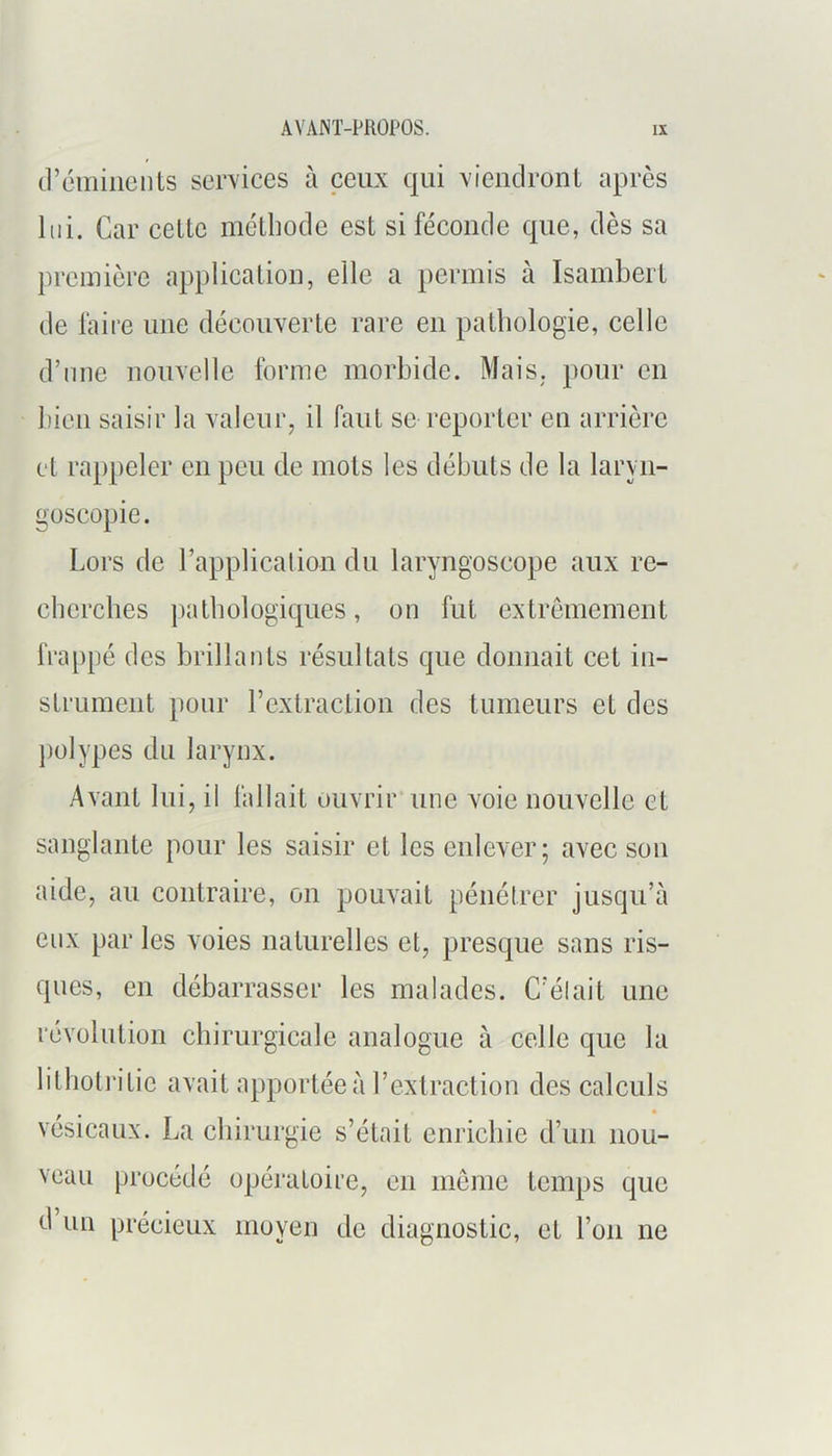 (l’éliiiiients services à ceux qui vienclronl après lui. Car celle mélliode esl si féconde que, dès sa première applicalioii, elle a permis à Isamberl de faire une découverle rare en palliologie, celle d’mie nouvelle forme morbide. Mais, pour en bien saisir la valeuiq il faul se reporler eu arrière el rappeler en peu de mois les débuis de la laryn- goscopie. Lors de rapplicalion du laryngoscope aux re- cherebes palbologiques, on fui exlrèmemeul fra[)pé des brillaiils résullals que donnait cel iii- slrumeiit j)our l’exlracliou des tumeurs el des ])olypes du larynx. Avant lui, il fallait ouvrir une voie nouvelle el sanglante pour les saisir el les enlever; avec son aide, au contraire, on pouvait pénétrer jusqu’à eux par les voies naturelles et, presque sans ris- ques, en débarrasser les malades. C’élait une révolution chirurgicale analogue à celle que la lilhotritie avait apportée à l’extraction des calculs vésicaux. La chirurgie s’était enrichie d’un nou- veau procédé opéi‘atoii’e, eu meme temps que d’un précieux moyen de diagnostic, et l’on ne