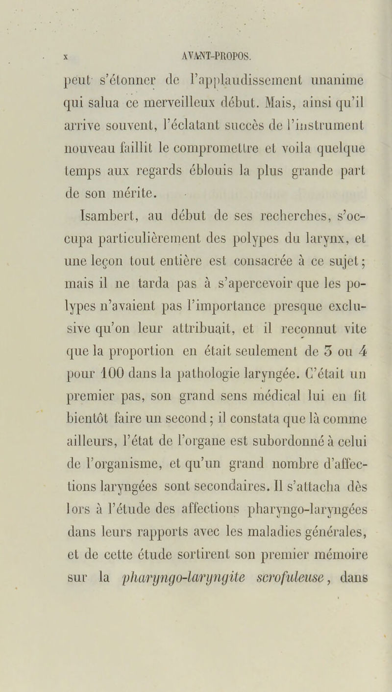 peut s’ctonilcr de rapplaudisscincnt unanime qui salua ce merveilleux début. Mais, ainsi qu’il arrive souvent, réclatant succès de l’instrument nouveau bullit le compromettre et voila quelque temps aux regards éblouis la plus grande part de son mérite. Isambert, au début de ses recherches, s’oc- cupa particulièrement des polypes du larynx, et une leçon tout entière est consacrée à ce sujet; mais il ne tarda pas à s’apercevoir que les po- lypes n’avaient pas l’importance presque exclu- sive qu’on leur attribuait, et il reconnut vite que la proportion en était seulement de 5 ou 4 pour 100 dans la pathologie laryngée. C’était un premier pas, son grand sens médical lui en fit bientôt faire un second ; il constata que là comme ailleurs, l’état de l’organe est subordonné à celui de l’organisme, et qu’un grand nombre d’affec- tions laryngées sont secondaires. 11 s’attacha dès lors à l’étude des affections pharyngo-laryngécs dans leurs rapports avec les maladies générales, et de cette étude sortirent son premier mémoire sur la pharyngo-larynyite scrofuleuse y dans