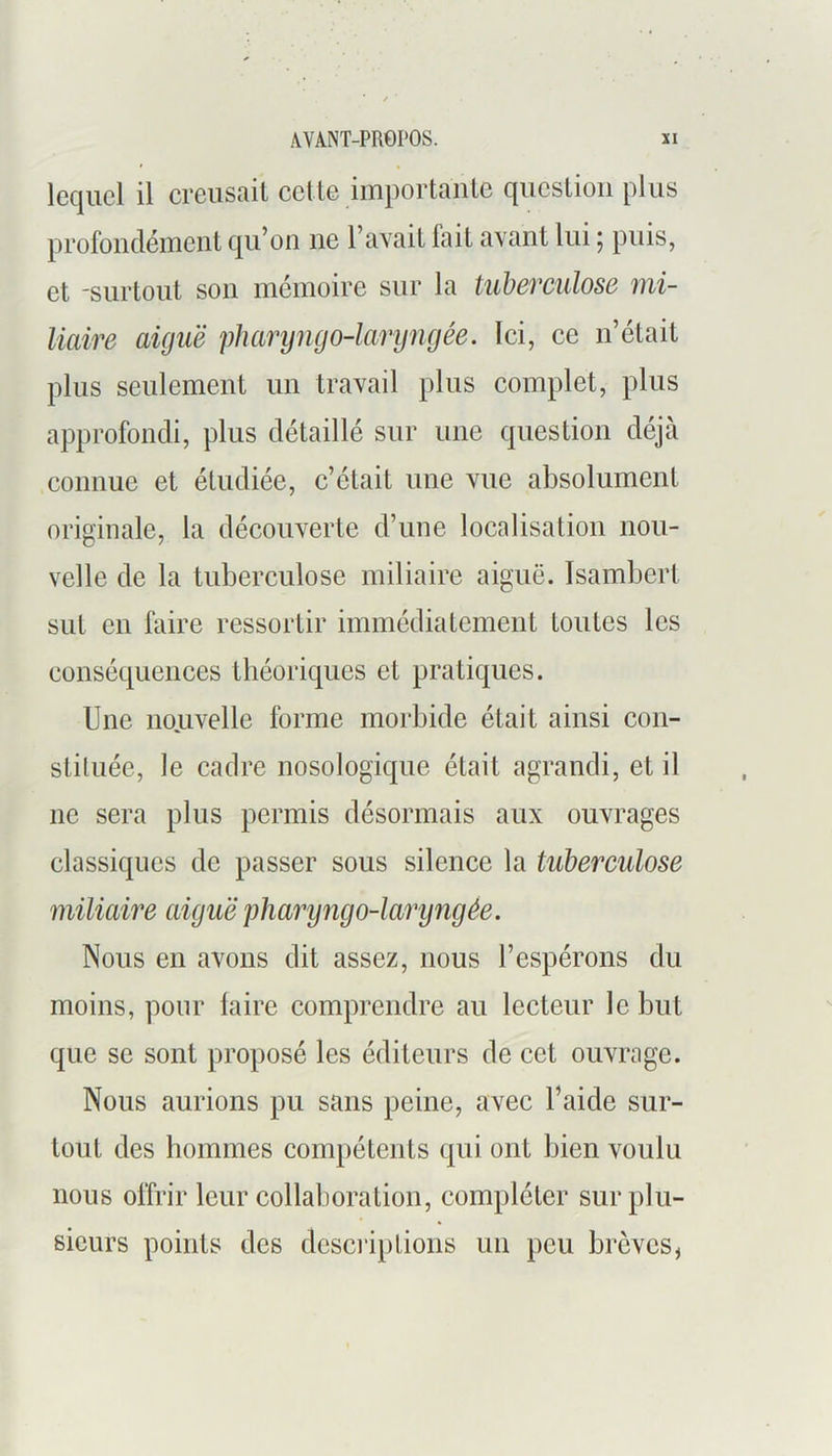 lequel il creusait cette importante question plus profondément qu’on ne l’avait fait avant lui 5 puis, et -surtout son mémoire sur la tuberculose mi- liaire aiguë pharyngo-laryngée. Ici, ce n’était plus seulement un travail plus complet, plus approfondi, plus détaillé sur une question déjà connue et étudiée, c’était une vue absolument originale, la découverte d’une localisation nou- velle de la tuberculose miliaire aiguë. Isambert sut en faire ressortir immédiatement toutes les conséquences théoriques et pratiques. Une noj.ivelle forme morbide était ainsi con- stituée, le cadre nosologique était agrandi, et il ne sera plus permis désormais aux ouvrages classiques de passer sous silence la tuberculose miliaire aiguë pharyngo-laryngée. Nous en avons dit assez, nous l’espérons du moins, pour faire comprendre au lecteur le but que se sont proposé les éditeurs de cet ouvrage. Nous aurions pu sans peine, avec l’aide sur- tout des hommes compétents qui ont bien voulu nous offrir leur collaboration, compléter sur plu- sieurs points des descriptions un peu brèves^