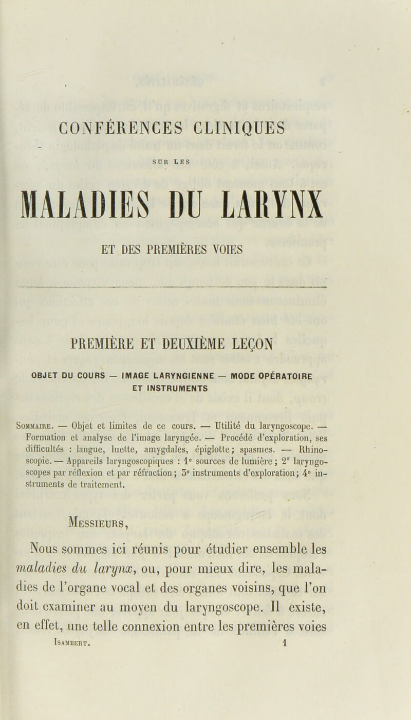 CONFÉRENCES CLINIQUES SUR LES MALADIES DU LARYNX ET DES PREMIÈRES VOIES PREMIÈRE ET DEUXIÈME LEÇON OBJET DU COURS — IMAGE LARYNGIENNE — MODE OPÉRATOIRE ET INSTRUMENTS Sommaire. — Objet et limites de ce cours. — Utilité du laryngoscope. — Formation et analyse de l’image laryngée. — Procédé d’exploration, ses difficultés : langue, luette, amygdales, épiglotte; spasmes. — Rhino- scopie. — Appareils laryngoscopiques : 1° sources de lumière ; 2° laryngo- scopes par réflexion et par réfraction ; 3° instruments d’exploration ; 4“ in- struments de traitement. Messieurs, Nous sommes ici réunis pour étudier ensemble les maladies du larynx, ou, pour mieux dire, les mala- dies de l’organe vocal et des organes voisins, que l’on doit examiner au moyen du laryngoscope. Il existe, en eflét, une telle connexion entre les premières voies