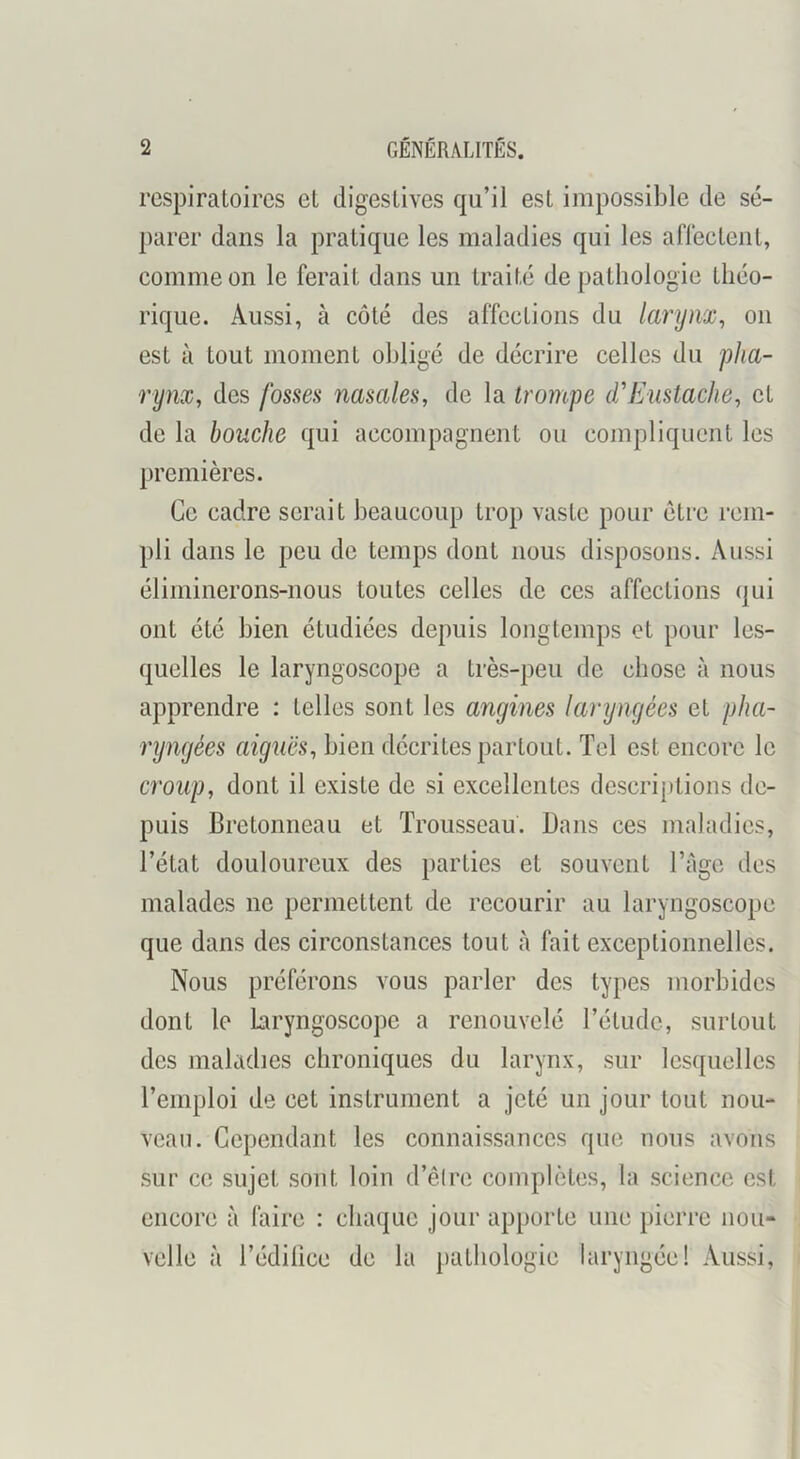 respiratoires et digestives qu’il est impossible de sé- parer dans la pratique les maladies qui les aflectent, comme on le ferait dans un traité de pathologie théo- rique. Aussi, à côté des affections du larynx^ on est à tout moment obligé de décrire celles du pha- rynx, des fosses nasales, de la trompe d'Eustache, et de la bouche qui accompagnent ou compliquent les premières. Ce cadre serait beaucoup trop vaste pour être rem- pli dans le peu de temps dont nous disposons. Aussi éliminerons-nous toutes celles de ces affections (|ui ont été bien étudiées depuis longtemps et pour les- quelles le laryngoscope a très-peu de chose à nous apprendre : telles sont les angines laryngées et pha- ryngées aiguës, bien décrites partout. Tel est encore le croup, dont il existe de si excellentes descriptions de- puis Bretonneau et Trousseau. Dans ces maladies, l’état douloureux des parties et souvent l’Age des malades ne permettent de recourir au laryngoscope que dans des circonstances tout à fait exceptionnelles. Nous préférons vous parler des types morbides dont le laryngoscope a renouvelé l’étude, surtout des maladies chroniques du larynx, sur lesquelles l’emploi de cet instrument a jeté un jour tout nou- veau. Cependant les connaissances que nous avons sur ce sujet sont loin d’êire complètes, la science est encore à faire : chaque jour apporte une jiierre nou- velle à l’édilice de la pathologie laryngée! Aussi,