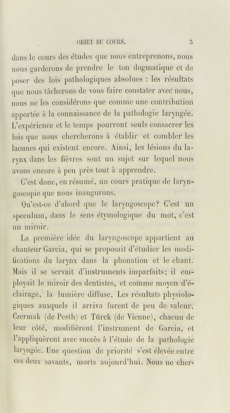 dans le cours des éludes que nous entreprenons, nous nous garderons de prendre le ton dogmatique et de poser des lois pathologiques absolues : les résultats (pie nous lâcherons de vous faire constater avec nous, nous ne les considérons que comme une contribution apportée à la connaissance de la pathologie laryngée. L’expérience et le temps pourront seuls consacrer les lois que nous chercherons à établir et combler les lacunes qui existent encore. Ainsi, les lésions du la- rynx dans les fièvres sont un sujet sur lequel nous avons encore à peu près tout à apprendre. C’est donc, en résumé, un cours pratique de laryn- goscopie que nous inaugurons. Qu’est-ce d’abord que le laryngoscope? C’est un spéculum, dans le sens étymologique du mot, c’est un miroir. La première idée du laryngoscope appartient au chanteur Garcia, qui se proposait d’étudier les modi- fications du larynx dans la phonation et le chant. Mais il se servait d’instruments imparfaits; il em- ployait le miroir des dentistes, et comme moyen d’é- clairage, la lumière diffuse. Les résultats physiolo- giques auxquels il arriva furent de peu de valeur. Czermak (de Pesth) et Türck (de Yienne), chacun de leur côté, modifièrent l’instrument de Garcia, et l’appliquèrent avec succès à l’étude de la pathologie laryngée. Une question de priorité s’est élevée entre ces deux savants, morts aujourd’hui. Nous ne cher-