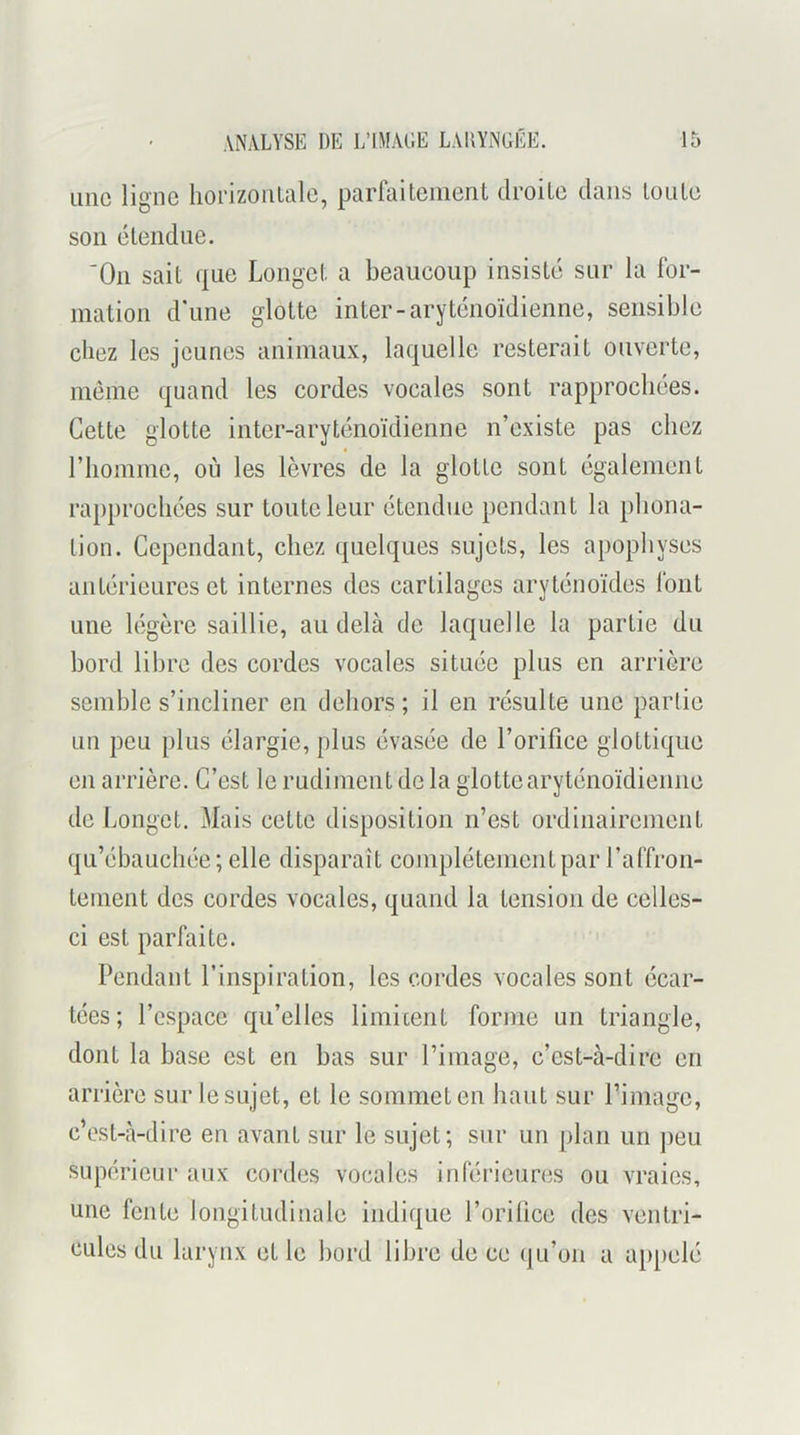 une ligne liorizonlale, parfaitenienL droite dans tonie son étendue. ‘On sait que Longet a beaucoup insisté sur la for- mation d'une glotte inter-aryténoïdienne, sensible cliez les jeunes animaux, laquelle resterait ouverte, meme quand les cordes vocales sont rapprochées. Cette glotte inter-aryténoïdienne n’existe pas chez rhomme, où les lèvres de la glotte sont également rapprochées sur toute leur étendue pendant la phona- tion. Cependant, chez quelques sujets, les apophyses antérieures et internes des cartilages aryténoïdes font une légère saillie, au delà de laquelle la partie du bord libre des cordes vocales située plus en arrière semble s’incliner en dehors ; il en résulte une partie un peu plus élargie, plus évasée de l’orifice glottique en arrière. C’est le rudiment de la glotte aryténoïdienne de Longet. Mais cette disposition n’est ordinairement qu’ébauchée; elle disparaît complètement par l’affron- tement des cordes vocales, quand la tension de celles- ci est parfaite. Pendant l’inspiration, les cordes vocales sont écar- tées; l’espace qu’elles limicent forme un triangle, dont la base est en bas sur l’image, c’est-à-dire en arrière sur le sujet, et le sommet en haut sur l’image, c’est-à-dire en avant sur le sujet; sur un plan un jieu supérieur aux cordes vocales inférieures ou vraies, une fente longitudinale indique l’oriüce des ventri- cules du larynx et le bord libre de ce qu’on a appelé