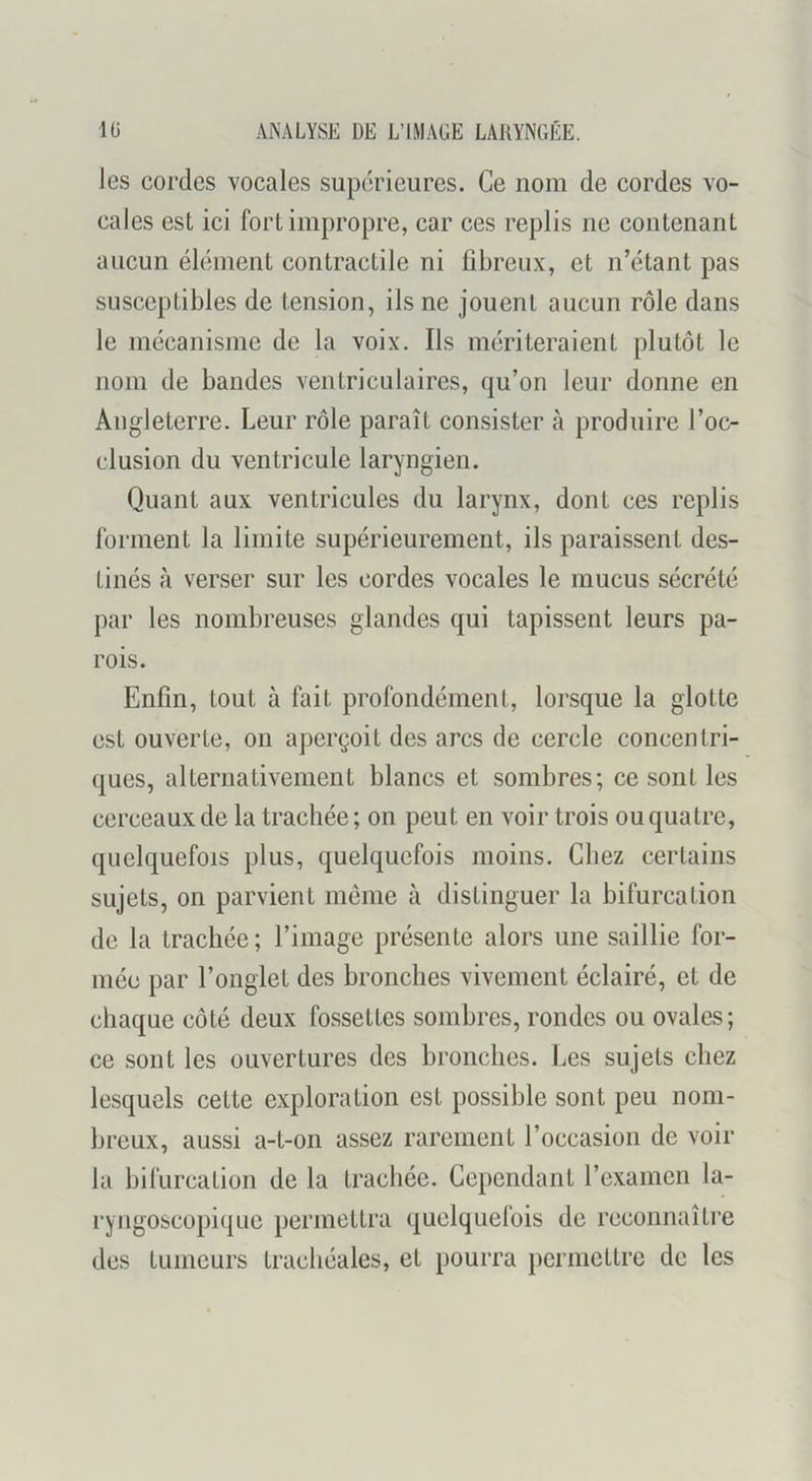 les cordes vocales supérieures. Ce nom de cordes vo- cales est ici fort impropre, car ces replis ne contenant aucun élément contractile ni fibreux, et n’étant pas susceptibles de tension, ils ne jouent aucun rôle dans le mécanisme de la voix. Ils mériteraient plutôt le nom de bandes ventriculaires, qu’on leur donne en Angleterre. Leur rôle paraît consister à produire l’oc- clusion du ventricule laryngien. Quant aux ventricules du larynx, dont ces replis forment la limite supérieurement, ils paraissent des- tinés à verser sur les cordes vocales le mucus sécrété par les nombreuses glandes qui tapissent leurs pa- rois. Enfin, tout à fait profondément, lorsque la glotte est ouverte, on aperçoit des arcs de cercle concentri- ques, alternativement blancs et sombres; ce sont les cerceaux de la trachée; on peut en voir trois ou quatre, quelquefois plus, quelquefois moins. Chez certains sujets, on parvient meme à distinguer la bifurcation de la trachée; l’image présente alors une saillie for- mée par l’onglet des bronches vivement éclairé, et de chaque côté deux fossettes sombres, rondes ou ovales; ce sont les ouvertures des bronches. Les sujets chez lesquels cette exploration est possible sont peu nom- breux, aussi a-t-on assez rarement l’occasion de voir la bifurcation de la trachée. Cependant l’examen la- ryngoscopiquc permettra quelquefois de reconnaître des tumeurs trachéales, et pourra permettre de les
