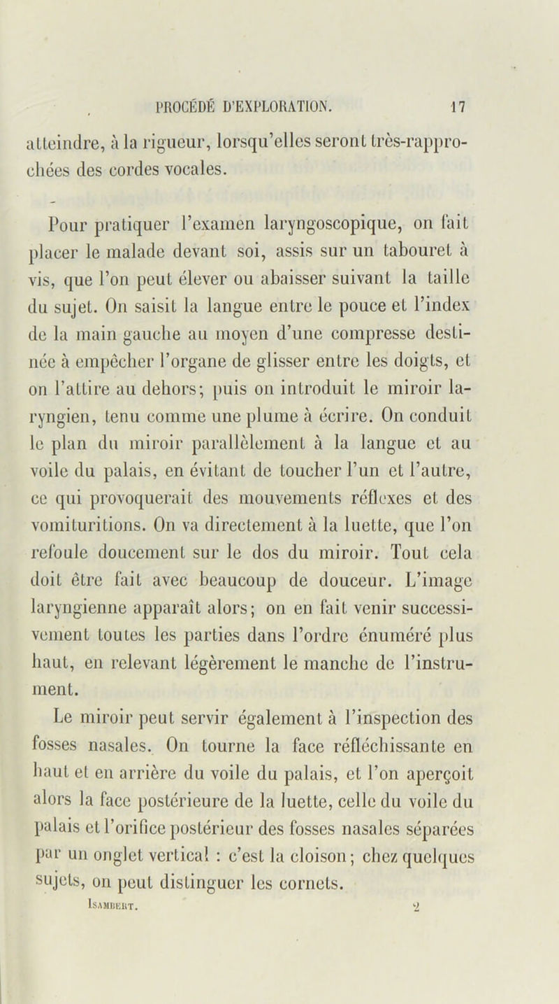 aUeindre, à la rigueur, lorsqu’elles seront Irès-rappro- chées des cordes vocales. Pour pratiquer l’examen laryngoscopique, on lait placer le malade devant soi, assis sur un tabouret h vis, que l’on peut élever ou abaisser suivant la taille du sujet. On saisit la langue entre le pouce et l’index de la main gauche au moyen d’une compresse desti- née à empêcher l’organe de glisser entre les doigts, et on l’attire au dehors; puis on introduit le miroir la- ryngien, tenu comme une plume à écrire. On conduit le plan du miroir parallèlement à la langue et au voile du palais, en évitant de toucher l’un et l’autre, ce qui provoquerait des mouvements réflexes et des vomituritiens. On va directement à la luette, que l’on refoule doucement sur le dos du miroir. Tout cela doit être fait avec beaucoup de douceur. L’image laryngienne apparaît alors; on en fait venir successi- vement toutes les parties dans l’ordre énuméré plus haut, en relevant légèrement le manche de l’instru- ment. Le miroir peut servir également à l’inspection des fosses nasales. On tourne la face réfléchissante en haut et en arrière du voile du palais, et l’on aperçoit alors la face postérieure de la luette, celle du voile du palais et l’orifice postérieur des fosses nasales séparées par un onglet vertical : c’est la cloison; chez quelques sujets, on peut distinguer les cornets. IsAMIimiT. ‘2