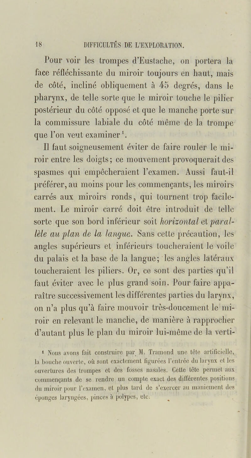 J?our voir les trompes d’Eustache, on portera la face réfléchissante du miroir toujours en haut, mais de côté, incliné obliquement à 45 degrés, dans le pharynx, de telle sorte que le miroir touche le pilier postérieur du côté opposé et que le manche porte sur la commissure labiale du côté même de la trompe que l’on veut examiner Il faut soigneusement éviter de faire rouler le mi- roir entre les doigts; ce mouvement provoquerait des spasmes qui empêcheraient rexamen. Aussi faut-il préférer, au moins pour les commençants, les miroirs carrés aux miroirs ronds, qui tournent trop facile- ment. Le miroir carré doit être introduit de telle sorte que son bord inférieur soit horizontal el paral- lèle au plan de la langiie. Sans cette précaution, les angles supérieurs et inférieurs toucheraient le voile du palais et la base de la langue; les angles latéraux toucheraient les piliers. Or, ce sont des parties qu’il faut éviter avec le plus grand soin. Pour faire appa- raître successivement les différentes parties du larynx, on n’a plus qu’à faire mouvoir très-doucement le mi- roir en relevant le manche, de manière à rapprocher d’autant plus le plan du miroir lui-même de la verti- * Nous avons fait construire par M; Tramond une tête artificielle, la bouche ouverte, où sont exactement figurées l’entrée du larynx et les ouvertures des trompes et des fosses nasales. Cette tête permet aux commençants de se rendre un compte exact des différentes positions du miroir pour l’cxamcn, et plus lard de s’exercer au maniement des é|)üugcs laryngées, pinces à polypes, etc;