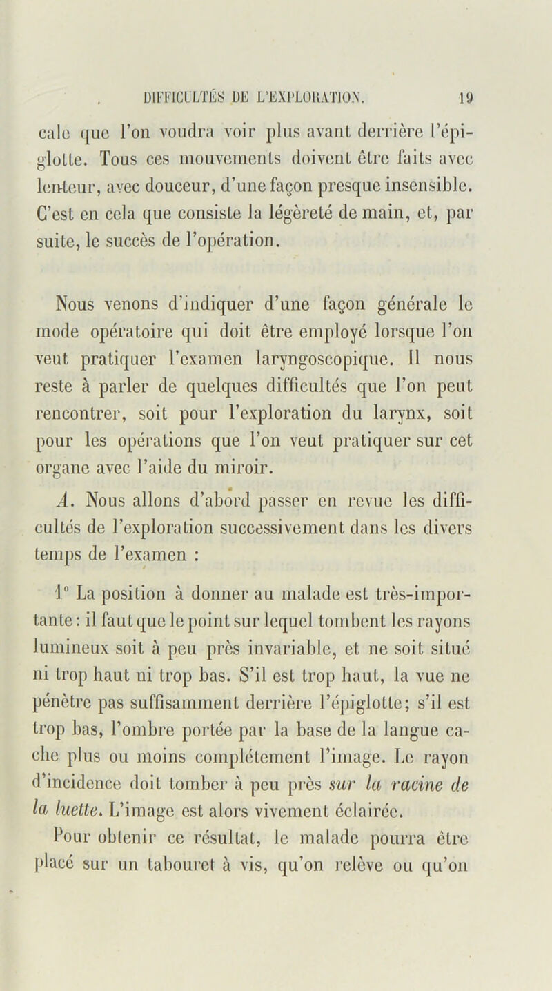 cale que l’on voudra voir plus avant derrière l’épi- gloLte. Tous ces inouvemenls doivent être faits avec len-tcur, avec douceur, d’une façon presque insensible. C’est en cela que consiste la légèreté de main, et, par suite, le succès de l’opération. Nous venons d’indiquer d’une façon générale le mode opératoire qui doit être employé lorsque l’on veut pratiquer reKamen laryngoscopique. 11 nous reste à parler de quelques difficultés que l’on peut rencontrer, soit pour l’exploration du larynx, soit pour les opérations que l’on veut pratiquer sur cet organe avec l’aide du miroir. A. Nous allons d’abord passer en revue les diffi- cultés de l’exploration successivement dans les divers temps de l’examen : 1 La position à donner au malade est très-impor- tante : il faut que le point sur lequel tombent les rayons lumineux soit à peu près invariable, et ne soit situé ni trop haut ni trop bas. S’il est trop haut, la vue ne pénètre pas suffisamment derrière l’épiglotte; s’il est trop bas, l’ombre portée par la base de la langue ca- che plus ou moins complètement l’image. Le rayon d’incidence doit tomber à peu [U’ès sur la racine de la luette. L’image est alors vivement éclairée. Pour obtenir ce résultat, le malade pourra être placé sur un tabouret à vis, qu’on l’clève ou qu’on
