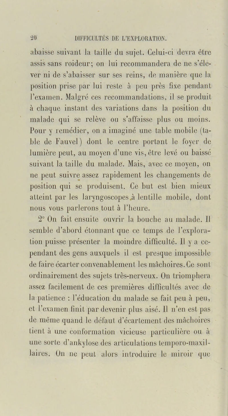 abaisse suivant la taille du sujet. Celui-ci devra être assis sans roideur; on lui recommandera de ne s’éle- ver ni de s’abaisser sur ses reins, de manière que la position prise par lui reste à peu près fixe pendant l’examen. Malgré ces recommandations, il se produit à chaque instant des variations dans la position du malade qui se relève ou s’affaisse plus ou moins. Pour y remédier, on a imaginé une table mobile (ta- ble de Fauvel ) dont le centre portant le foyer de lumière peut, au moyen d’une vis, être levé ou baissé suivant la taille du malade. Mais, avec ce moyen, on ne peut suivre assez rapidement les changements de position qui se produisent. Ce but est bien mieux atteint par les laryngoscopes .à lentille mobile, dont nous vous parlerons tout à l’heure. 2° On fait ensuite ouvrir la bouche au malade. Il semble d’abord étonnant que ce temps de l’explora- tion puisse présenter la moindre difficulté. Il y a ce- pendant des gens auxquels il est presque impossible de faire écarter convenablement les mâchoires. Ce sont ordinairement des sujets très-nerveux. On triomphei'a assez facilement de ces premières difficultés avec de la patience : l’éducation du malade se fait peu à peu, et l’examen finit par devenir plus aisé. Il n’en est pas de même quand le défaut d’écartement des mâchoires tient à une conformation vicieuse particulière ou à une sorte d’ankylose des articulations temporo-maxil- lai res. On ne peut alors introduire le miroir que