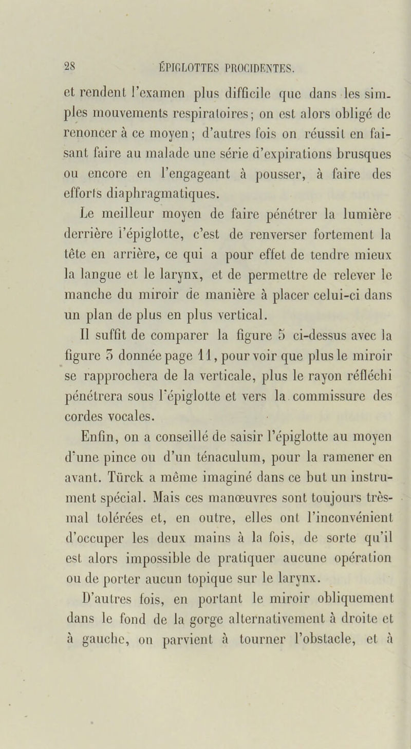 et rendent l’examen plus difficile que dans les sim- ples mouvements respiratoires; on est alors obligé de renoncer à ce moyen; d’autres fois on réussit en fai- sant faire au malade une série d’expirations brusques ou encore en l’engageant à pousser, à faire des efforts diaphragmatiques. Le meilleur moyen de faire pénétrer la lumière derrière l’épiglotte, c’est de renverser fortement la tête en arrière, ce qui a pour effet de tendre mieux la langue et le larynx, et de permettre de relever le manche du miroir de manière à placer celui-ci dans un plan de plus en plus vertical. Il suffit de comparer la figure 5 ci-dessus avec la figure 5 donnée page 11, pourvoir que plus le miroir se rapprochera de la verticale, plus le rayon réfléchi pénétrera sous l'épiglotte et vers la. commissure des cordes vocales. Enfin, on a conseillé de saisir l’épiglotte au moyen d’une pince ou d’un ténaculum, pour la ramener en avant. Türck a même imaginé dans ce but un instru- ment spécial. Mais ces manœuvres sont toujours très- mal tolérées et, en outre, elles ont l’inconvénient d’occuper les deux mains à la fois, de sorte qu’il est alors impossible de pratiquer aucune opération ou de porter aucun topique sur le larynx. D’autres fois, en portant le miroir obliquement dans le fond de la gorge alternativement à droite et à gauche, on parvient cà tourner l’obstacle, et à