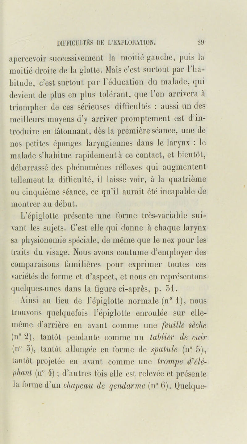 apercevoir successivement la moitié gauche, puis la moitié droite de la glotte. Mais c’est surtout par 1 ha- bitude, c’est surtout par l’éducation du malade, qui devient de plus en plus tolérant, que l’on arrivera à triompher de ces sérieuses difficultés : aussi un des meilleurs moyens d’y arriver promptement est ddn- trodiiire en tâtonnant, dès la première séance, une de nos petites éponges laryngiennes dans le larynx : le malade s’habitue rapidement à ce contact, et bientôt, débarrassé des phénomènes réflexes qui augmentent tellement la difficulté, il laisse voir, à la quatrième ou cinquième séance, ce qu’il aurait été incapable de montrer au début. L’épiglotte présente une forme très-variable sui- vant les sujets. C’est elle qui donne à chaque larynx sa physionomie spéciale, de même que le nez pour les traits du visage. Nous avons coutume d’employer des comparaisons familières pour exprimer toutes ces variétés de forme et d’aspect, et nous en représentons quelques-unes dans la figure ci-après, p. 51. Ainsi au lieu de l’épiglotte normale (n“ 1), nous trouvons quelquefois l’épiglotte enroulée sur elle- même d’arrière en avant comme une feuille sèche (n° 2), tantôt pendante comme un tablier de cuir (n° 5), tantôt allongée en forme de spatule (n 5), tantôt projetée en avant comme une trompe d^élé- pliant (n“ 4) ; d’autres fois elle est relevée et présente la loriiic d’un chapeau de (jendarme (n“ (3). Quelque-