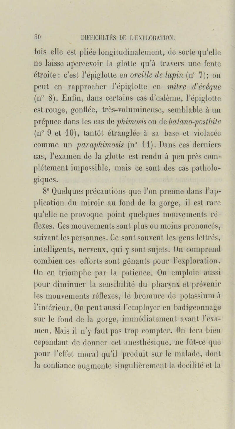 Ibis clic est plice longitudinalemcriL, de sorte qu’elle ne laisse apercevoir la glotte qu’à travers une lente étroite : c’est l’épiglotte en oreille de lapin (n“ 7); on peut en rapprocher l’épiglotte en mitre d'évêque (n” 8). Enfin, dans certains cas d’oîdème, l’épiglotte est rouge, gonflée, très-volumineuse, semblable à un prépuce dans les cas de phimosis ou de balano-posthite (n” 9 et 10), tantôt étranglée à sa base et violacée comme un paraphimosis (n“ 11). Dans ces derniers cas, l’examen de la glotte est rendu à peu près com- plètement impossible, mais ce sont des cas patholo- giques. 8® Quelques précautions que l’on prenne dans l’ap- plication du miroir au fond de la gorge, il est rare qu’elle ne provoque point quelques mouvements ré- flexes. Ces mouvements sont plus ou moins prononcés, suivant les personnes. Ce sont souvent les gens leltrés, intelligents, nerveux, qui y sont sujets. On comprend combien ces efforts sont gênants pour l’exploration. On en triomphe par la patience. On emploie aussi pour diminuer la sensibilité du pharynx et prévenir les mouvements réflexes, le bromure de potassium à l’intérieur. On peut aussi l’employer en badigeonnage sur le fond de la gorge, immédiatement avant l’exa- men. Mais il n’y faut pas trop compter. On fera bien cependant de donner cet anesthésique, ne fût-ce que pour l’effet moral qu’il })i‘oduit sur le malade, dont la confiance augmente singulièrement la docilité et la