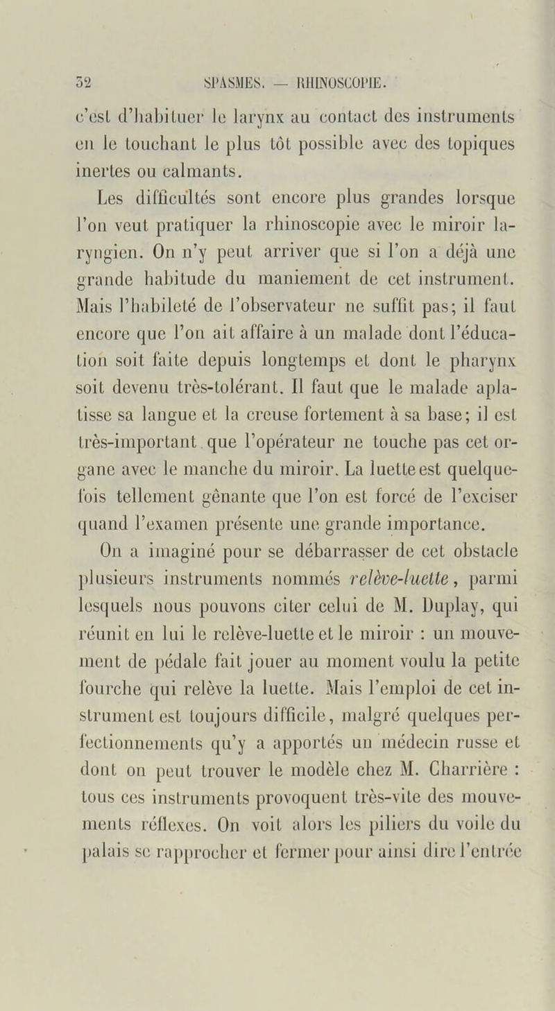 5‘2 SPASMES. — HIIINUSCOPIE. c’osl d’IiabiUier le larynx au conlacL des iiislrumcnls en le Loueliant le plus Lot possible avec des topiques inertes ou calmants. Les difficultés sont encore plus grandes lorsque l’on veut pratiquer la rbinoscopie avec le miroir la- ryngien. On n’y peut arriver que si l’on a déjà une grande babitude du maniement de cet instrument. Mais riiabileté de l’observateur ne suffit pas; il faut encore que Ton ait affaire à un malade dont l’éduca- tion soit faite depuis longtemps et dont le pharynx soit devenu très-tolérant. Il faut que le malade apla- tisse sa langue et la creuse fortement à sa base; il est trè.s-important que l’opérateur ne touche pas cet or- gane avec le manche du miroir. La luette est quelque- fois tellement gênante que l’on est forcé de l’exciser quand l’examen présente une grande importance. On a imaginé pour se débarrasser de cet obstacle plusieurs instruments nommés relève-luelte, parmi lesquels nous pouvons citer celui de M. Duplay, qui réunit en lui le relève-luette et le miroir : un mouve- ment de ])édalc fait jouer au moment voulu la petite fourche qui relève la luette. Mais l’emploi de cet in- strument est toujours difficile, malgré quelques per- fectionnements qu’y a apportés un médecin russe et dont on peut trouver le modèle chez M. Charrière : tous ces instruments provoquent très-vite des niouve- ineiiLs réllexes. On voit alors les piliers du voile du palais se raj)procher et fermer pour ainsi dire l’entnie