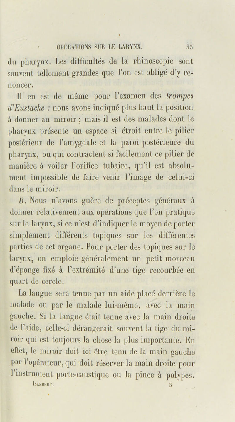 OPÉRATIONS SUR LE LARYNX. 35 du pharynx. Les difficultés de la rliinoscopie sont souvent tellement grandes que l’on est obligé d’y re- noncer. Il en est de même pour l’examen des trompes d'Eustache : nous avons indiqué plus haut la position à donner au miroir ; mais il est des malades dont le pharynx présente un espace si étroit entre le pilier postérieur de l’amygdale et la paroi postérieure du pharynx, ou qui contractent si facilement ce pilier de manière à voiler l’orifice tubaire, qu’il est absolu- ment impossible de faire venir l’image de celui-ci dans le miroir. B. Nous n’avons guère de préceptes généraux à donner relativement aux opérations que l’on pratique sur le larynx, si ce n’est d’indiquer le moyen de porter simplement différents topiques sur les différentes parties de cet organe. Pour porter des topiques sur le larynx, on emploie généralement un petit morceau d’éponge fixé à l’extrémité d’une tige recourbée en quart de cercle. La langue sera tenue par un aide placé derrière le malade ou par le malade lui-même, avec la main gauche. Si la langue était tenue avec la main droite de l’aide, celle-ci dérangerait souvent la tige du mi- roir qui est toujours la chose la plus importante. En elfet, le miroir doit ici être tenu de la main gauche par l’opérateur, qui doit réserver la main droite pour 1 instrument porte-caustique ou la pince à polypes.