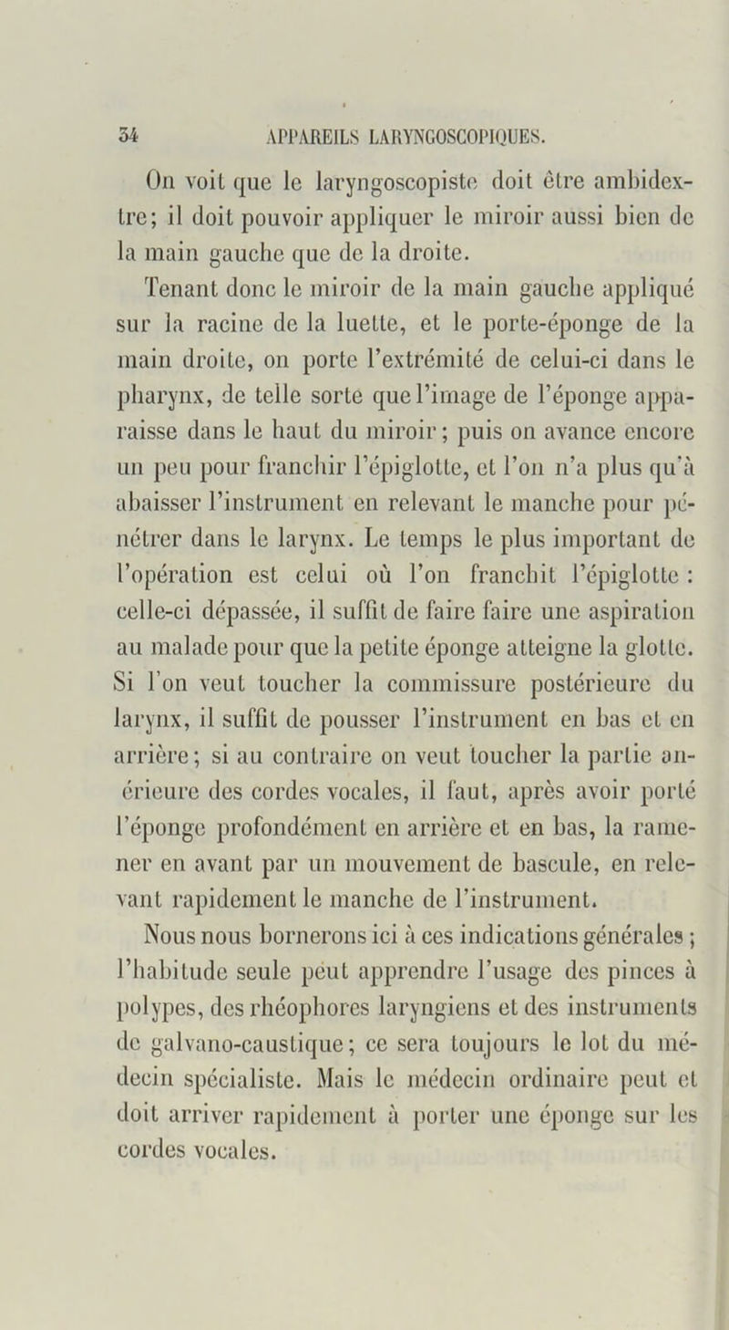 On voit que le laryngoscopiste doit être ambidex- tre; il doit pouvoir appliquer le miroir aussi bien de la main gauche que de la droite. Tenant donc le miroir de la main gauche appliqué sur la racine de la luette, et le porte-éponge de la main droite, on porte l’extrémité de celui-ci dans le pharynx, de telle sorte que l’image de l’éponge appa- raisse dans le haut du miroir ; puis on avance encore un peu pour franchir l’épiglotte, et l’on n’a plus qu’à abaisser l’instrument en relevant le manche pour pé- nétrer dans le larynx. Le temps le plus important de l’opération est celui où l’on franchit l’épiglotte : celle-ci dépassée, il suffit de faire faire une aspiration au malade pour que la petite éponge atteigne la glotte. Si l’on veut toucher la commissure postérieure du larynx, il suffit de pousser l’instrument en bas et en arrière; si au contraire on veut toucher la partie an- érieure des cordes vocales, il faut, après avoir porté l’éponge profondément en arrière et en bas, la rame- ner en avant par un mouvement de bascule, en rele- vant rapidement le manche de l’instrument. Nous nous bornerons ici à ces indications générales ; l’habitude seule peut apprendre l’usage des pinces à polypes, des rhéophores laryngiens et des instruments de galvano-caustique ; ce sera toujours le lot du mé- decin spécialiste. Mais le médecin ordinaire peut et doit arriver rapidement à porter une éponge sur les cordes vocales.
