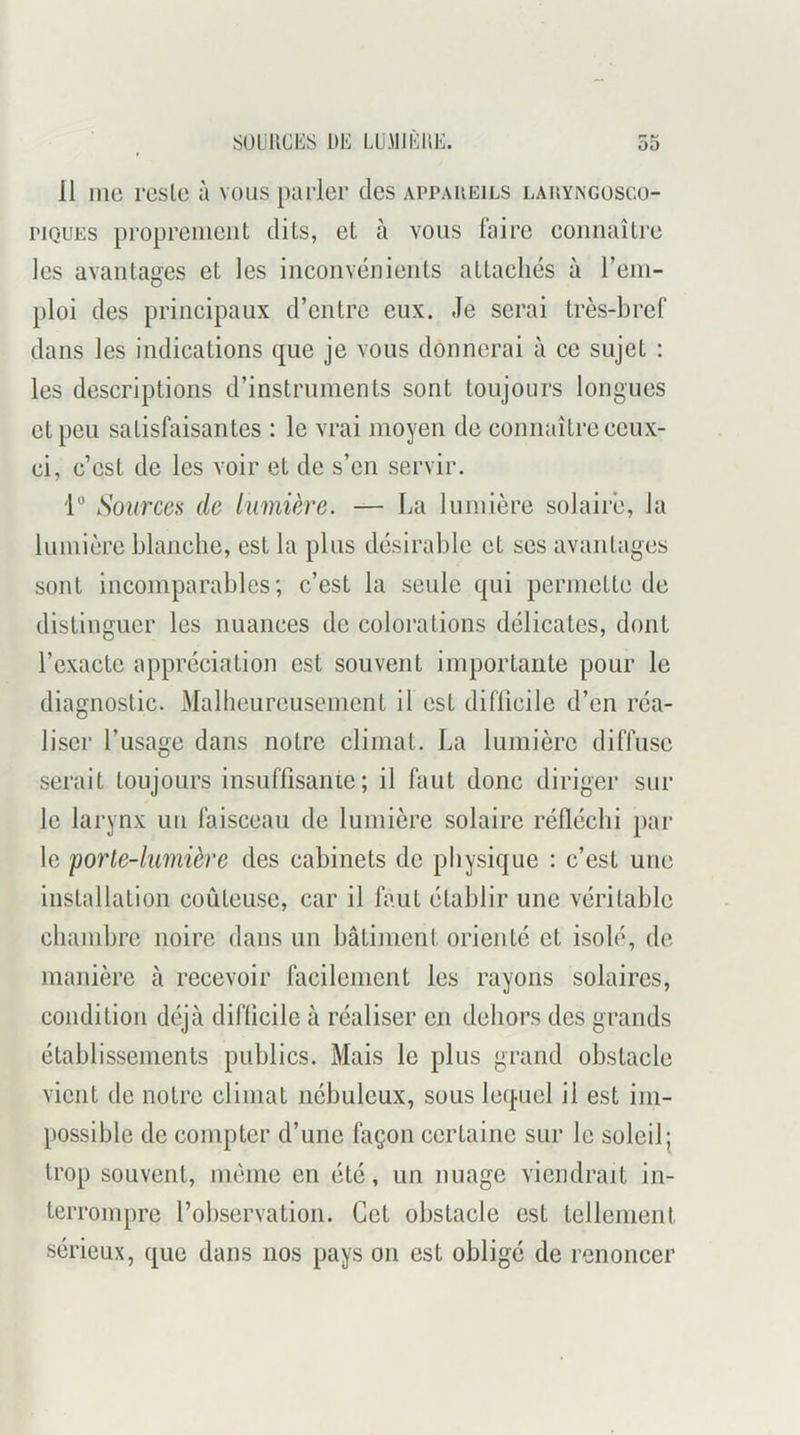 00 SULiUCES DE LUMIÈliE. 11 1110 rosie à vous parler des appareils laryngüscü- piQUEs propreiiieiil dits, et à vous faire coimaîlre les avantages et les inconvénieiils aUacliés à rem- ploi des principaux d’entre eux. Je serai très-bref dans les indications que je vous donnerai à ce sujet : les descriptions d’instruments sont toujours longues et peu satisfaisantes : le vrai moyen de connaître ceux- ci, c’est de les voir et de s’en servir. 1“ Sources de lumière. — La lumière solaire, la lumière blanche, est la plus désirable et scs avantages sont incomparables; c’est la seule qui permette de distinguer les nuances de colorations délicates, dont l’exacte appréciation est souvent importante pour le diagnostic. Malheureusement il est diflicile d’en réa- liser l’usage dans notre climat. La lumière diffuse serait toujours insuffisante; il faut donc diriger sur le larynx un faisceau de lumière .solaire réfléchi par le porte-lumière des cabinets de physique : c’est une installation coûteuse, car il faut établir une véritable chambre noire dans un bâtiment orienté et isolé, de manière à recevoir facilement les rayons solaires, condition déjà difficile à réaliser en dehors des grands établissements publics. Mais le plus grand obstacle vient de notre climat nébuleux, sous lequel il est im- possible de compter d’une façon certaine sur le soleil; trop souvent, même en été, un nuage viendrait in- terrompre l’observation. Cet obstacle est tellement sérieux, que dans nos pays on est obligé de renoncer