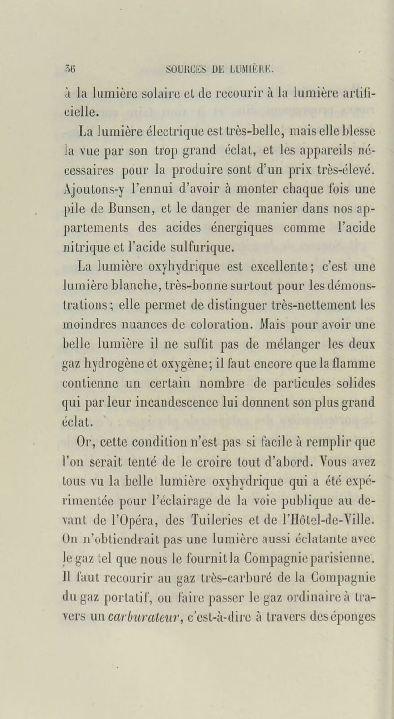 5(j SOüllCIiS DE LÜMIEKE. à kl luiniürc solaire et de reeourir à la lumière arlili- eielle. La lumière électrique est très-belle, mais elle blesse la vue par son trop grand éclat, et les appareils né- cessaires pour la produire sont d’un prix très-élevé. Ajoutons-y rennui d’avoir à monter chaque fois une pile de Bunsen, et le danger de manier dans nos ap- partements des acides énergiques comme l’acide nitrique et l’acide sulfurique. La lumière oxyhydrique est excellente; c’est une lumière blanche, très-bonne surtout pour les démons- trations; elle permet de distinguer très-nettement les moindres nuances de coloration. Mais pour avoir une belle lumière il ne suffit pas de mélanger les deux gaz hydrogène et oxygène; il faut encore que la flamme contienne un certain nombre de particules solides qui parleur incandescence lui donnent son plus grand éclat. Or, cette condition n’est pas si facile à remplir que l’on serait tenté de le croire tout d’abord. Vous avez tous vu la belle lumière oxyhydrique qui a été expé- rimentée pour l’éclairage de la voie publique au de- vant de l’Opéra, des Tuileries et de l’Hotel-de-Ville. On n’obtiendrait pas une lumière aussi éclatante avec le gaz tel que nous le fournit la Compagnie parisienne. 11 faut recourir au gaz très-carburé de la Compagnie du gaz portatif, ou faire passer le gaz ordinaire à tra- vers un carburateur, c’est-à-dire à travers deséjionges
