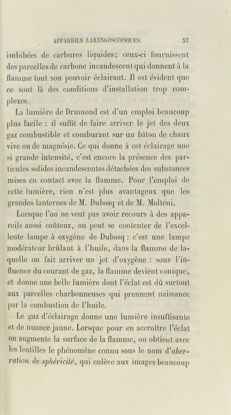 imbibées de carbures licjuides; ceux-ci Iburnisscnf, des parcelles de carbone incandescent qui donnent à la flamme tout son pouvoir éclairant. Il est évident que ce sont là des conditions d’inslallation trop com- plexes. La lumière de Drumond est d’un emploi beaucou[) plus facile : il suffit de faire arriver le jet des deux gaz combustible et comburant sur un bâton de cbaux vive ou de magnésie. Ce qui donne à cet éclairage une si grande intensité, c’est encore la présence des par- ticules solides incandescentes détachées des substances mises en contact avec la flamme. Pour^l’emploi de cette lumière, rien n’est plus avantageux que les grandes lanternes de M. Dubosq et de M. Molténi. Lorsque l’on ne veut pas avoir recours à des ap|)a- reils aussi coûteux, on peut se contenter de l’excel- lente lampe à oxygène de Dubosq : c’est une lam])e modérateur brûlant à l’huile, dans la flamme de la- quelle on fait arriver un jet d’oxygène ; sous l’in- fluence du courant de gaz, la flamme devient conique, et donne une belle lumière dont l’éclat est dû surtout aux parcelles charbonneuses qui prennent naissance par la combustion de l’huile. Le gaz d’éclairage donne une lumière insuffisante et de nuance jaune. Lorsque pour en accroître l’éclat on augmente la surface de la flamme, on obtient avec les lentilles le phénomène connu sous le nom d'aber- ration de sphéricité, qui enlève aux images beaucoup