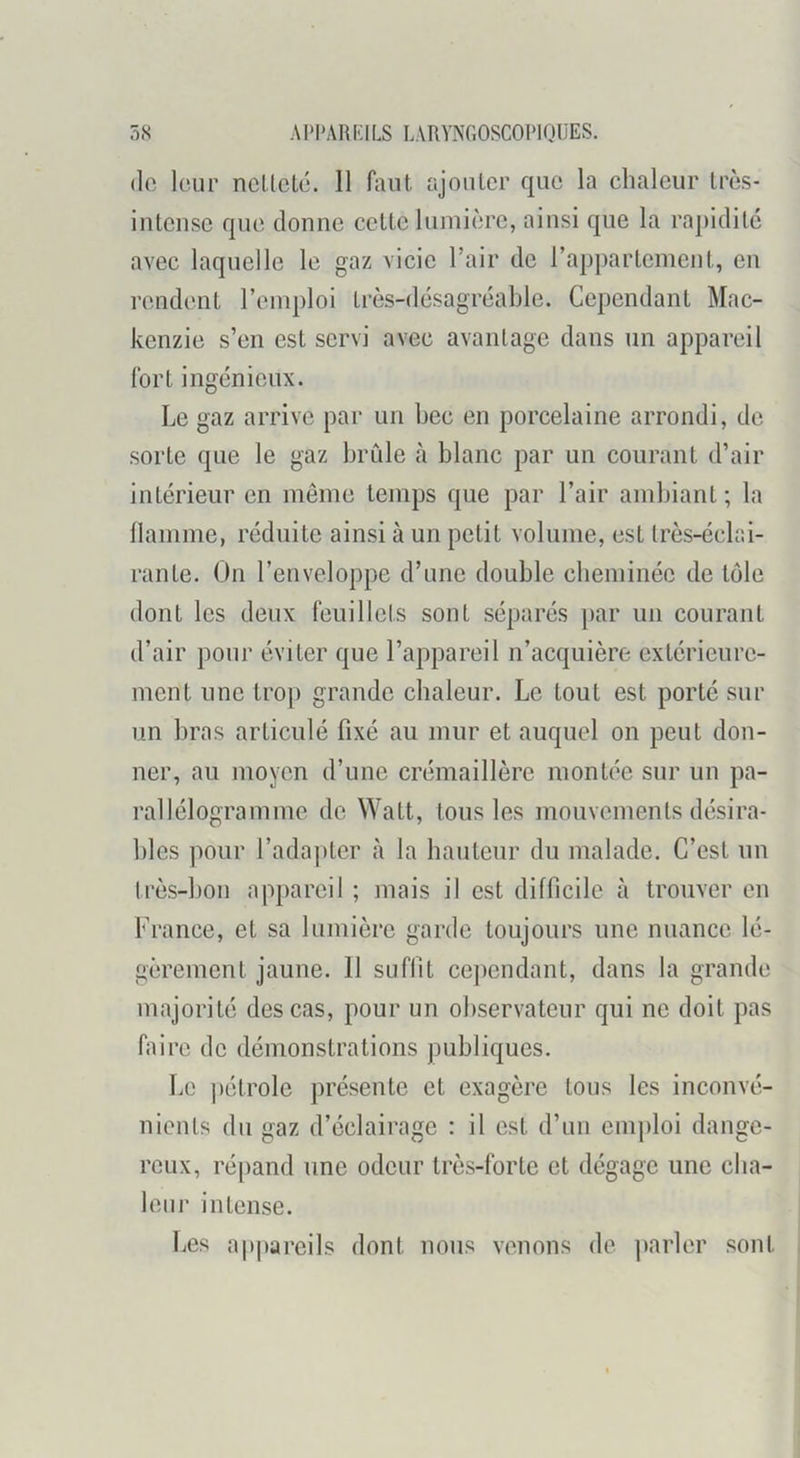(le leur nclleté. 11 faut ajouter que la chaleur très- intense que donne cette lumière, ainsi que la rapidité avec laquelle le gaz vicie l’air de l’appartement, en rendent l’emploi très-désagréable. Cependant Mac- kenzie s’en est servi avec avantage dans un appareil fort ingénieux. Le gaz arrive par un bec en porcelaine arrondi, de sorte que le gaz brûle à blanc par un courant d’air intérieur en même temps que par l’air ambiant ; la llainme, réduite ainsi à un petit volume, est très-éclai- rante. On l’enveloppe d’une double cbeminée de tôle dont les deux feuillets sont séparés ])ar un courant d’air pour éviter que l’appareil n’acquière extérieure- ment une trop grande chaleur. Le tout est porté sur un bras articulé fixé au mur et auquel on peut don- ner, au moyen d’une crémaillère montée sur un pa- rallélogramme de Watt, tous les mouvements désira- bles pour l’adapter à la hauteur du malade. C’est un très-bon appareil ; mais il est difficile à trouver en France, et sa lumière garde toujours une nuance lé- gèrement jaune. 11 suffit cej)endant, dans la grande majorité des cas, pour un observateur qui ne doit pas faire de démonstrations publiques. Le ])étrole présente et exagère tous les inconvé- nients du gaz d’éclairage : il est d’un emploi dange- reux, répand une odeur très-forte et dégage une cha- leur intense. Les a|)pareils dont nous venons de parler sont