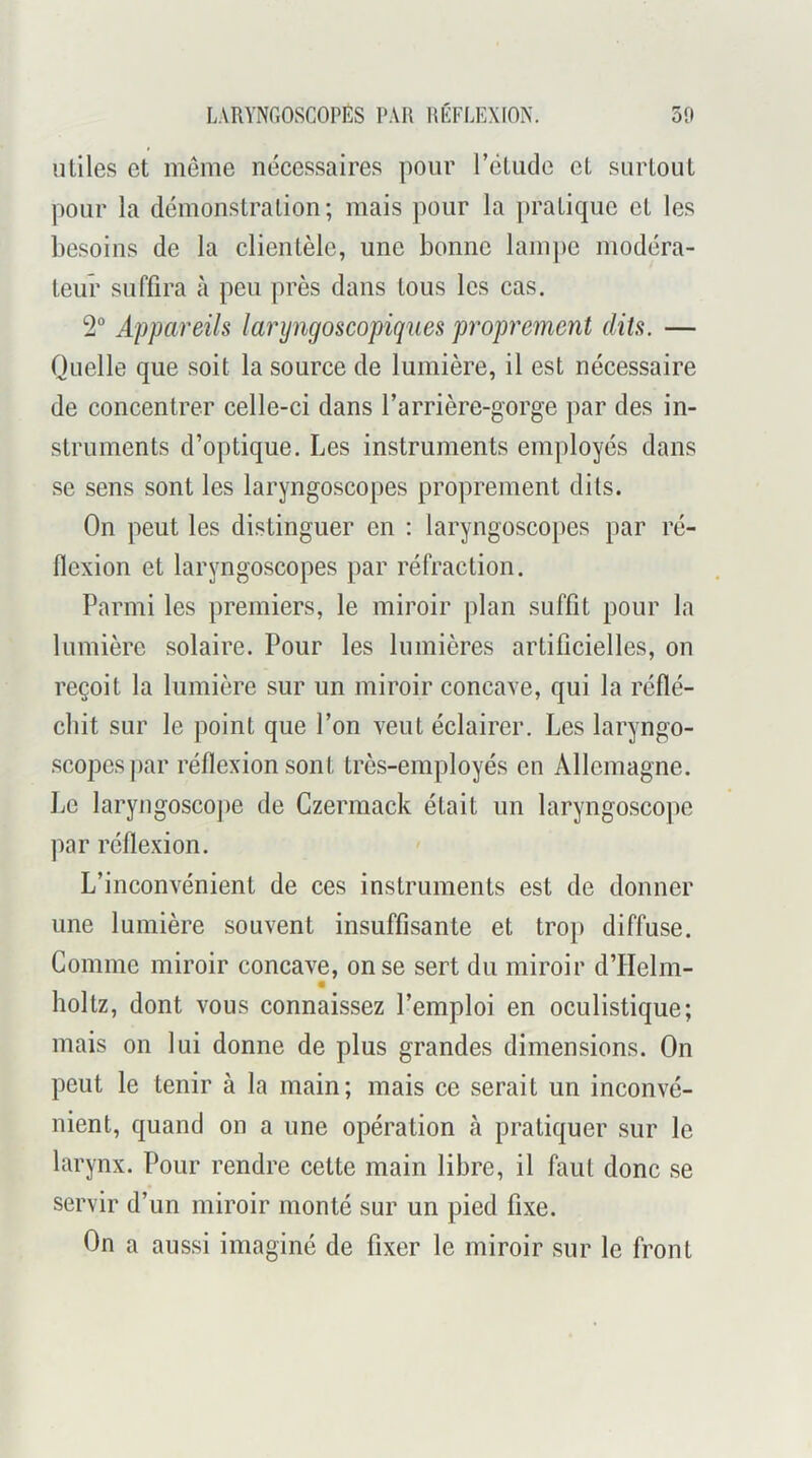utiles et même nécessaires pour rétude et surtout pour la démonstration; mais pour la pratique et les besoins de la clientèle, une bonne lam])c modéra- teur suffira à peu près dans tous les cas. 2® Appareils laryngoscopiques proprement dits. — Quelle que soit la source de lumière, il est nécessaire de concentrer celle-ci dans l’arrière-gorge ])ar des in- struments d’optique. Les instruments employés dans se sens sont les laryngoscopes proprement dits. On peut les distinguer en : laryngoscopes par ré- flexion et laryngoscopes par réfraction. Parmi les premiers, le miroir plan suffit pour la lumière solaire. Pour les lumières artificielles, on reçoit la lumière sur un miroir concave, qui la réflé- chit sur le point que l’on veut éclairer. Les laryngo- scopes par réflexion sont très-employés en Allemagne. Le laryngosco])e de Czermack était un laryngoscope par réflexion. L’inconvénient de ces instruments est de donner une lumière souvent insuffisante et trop diffuse. Comme miroir concave, on se sert du miroir d’Helm- holtz, dont vous connaissez l’emploi en oculistique; mais on lui donne de plus grandes dimensions. On peut le tenir à la main; mais ce serait un inconvé- nient, quand on a une opération à pratiquer sur le larynx. Pour rendre cette main libre, il faut donc se servir d’un miroir monté sur un pied fixe. On a aussi imaginé de fixer le miroir sur le front