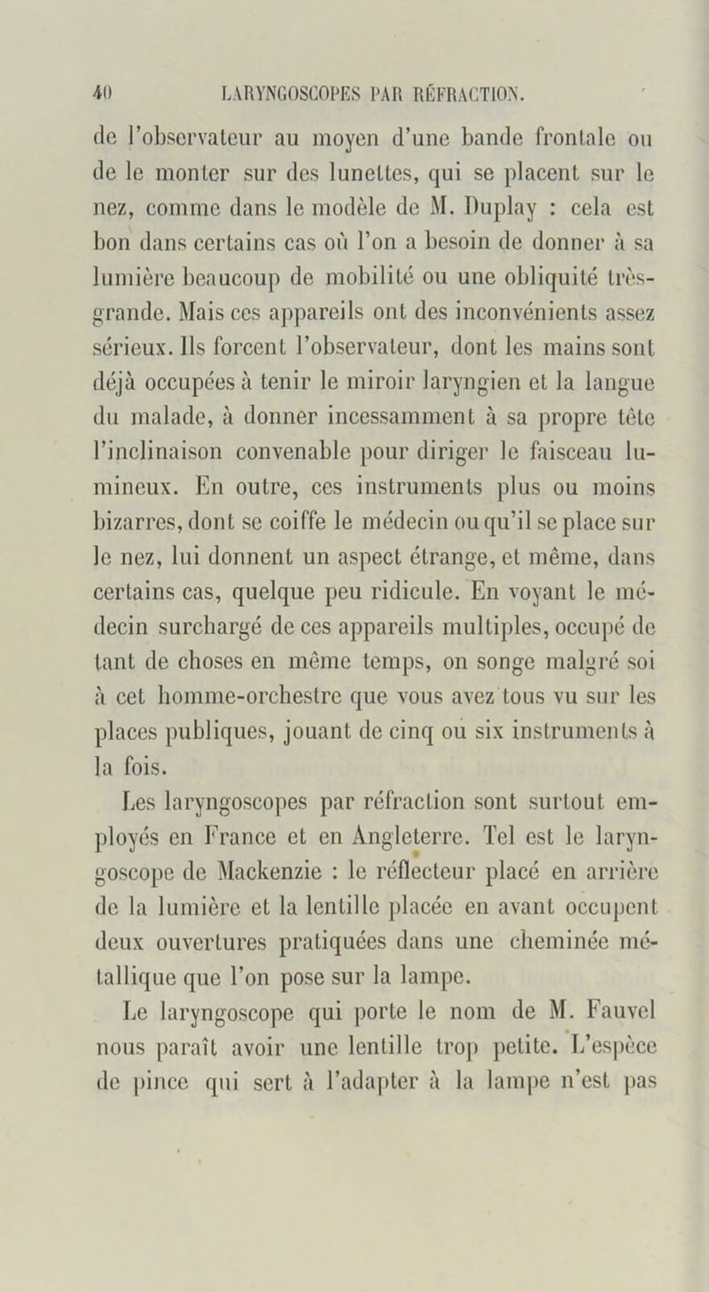 (le l’observateur au moyen d’une bande frontale ou de le monter sur des lunettes, qui se placent sur le nez, comme dans le modèle de M. Duplay : cela est bon dans certains cas où l’on a besoin de donner à sa lumière beaucoup de mobilité ou une obliquité tiuès- grande. Mais ces appareils ont des inconvénients assez sérieux. Ils forcent l’observateur, dont les mains sont déjà occupées à tenir le miroir laryngien et la langue du malade, à donner incessamment à sa propre tête l’inclinaison convenable pour diriger le faisceau lu- mineux. En outre, ces instruments plus ou moins bizarres, dont se coiffe le médecin ou qu’il se place sur le nez, lui donnent un aspect étrange, et même, dans certains cas, quelque peu ridicule. En voyant le mé- decin surchargé de ces appareils multiples, occupé de tant de choses en même temps, on songe malgré soi à cet homme-orchestre que vous avez tous vu sur les places publiques, jouant de cinq ou six instruments à la fois. Les laryngoscopes par réfraction sont surtout em- ployés en France et en Angleterre. Tel est le laryn- goscope de Mackenzie : le réflecteur placé en arrière de la lumière et la lentille placée en avant occupent deux ouvertures pratiquées dans une cheminée mé- tallique que l’on pose sur la lampe. Le laryngoscope qui porte le nom de M. Fauvel nous paraît avoir une lentille trop petite. L’esj)èce de ))ince qui sert à l’adapter à la lami)e n’est pas