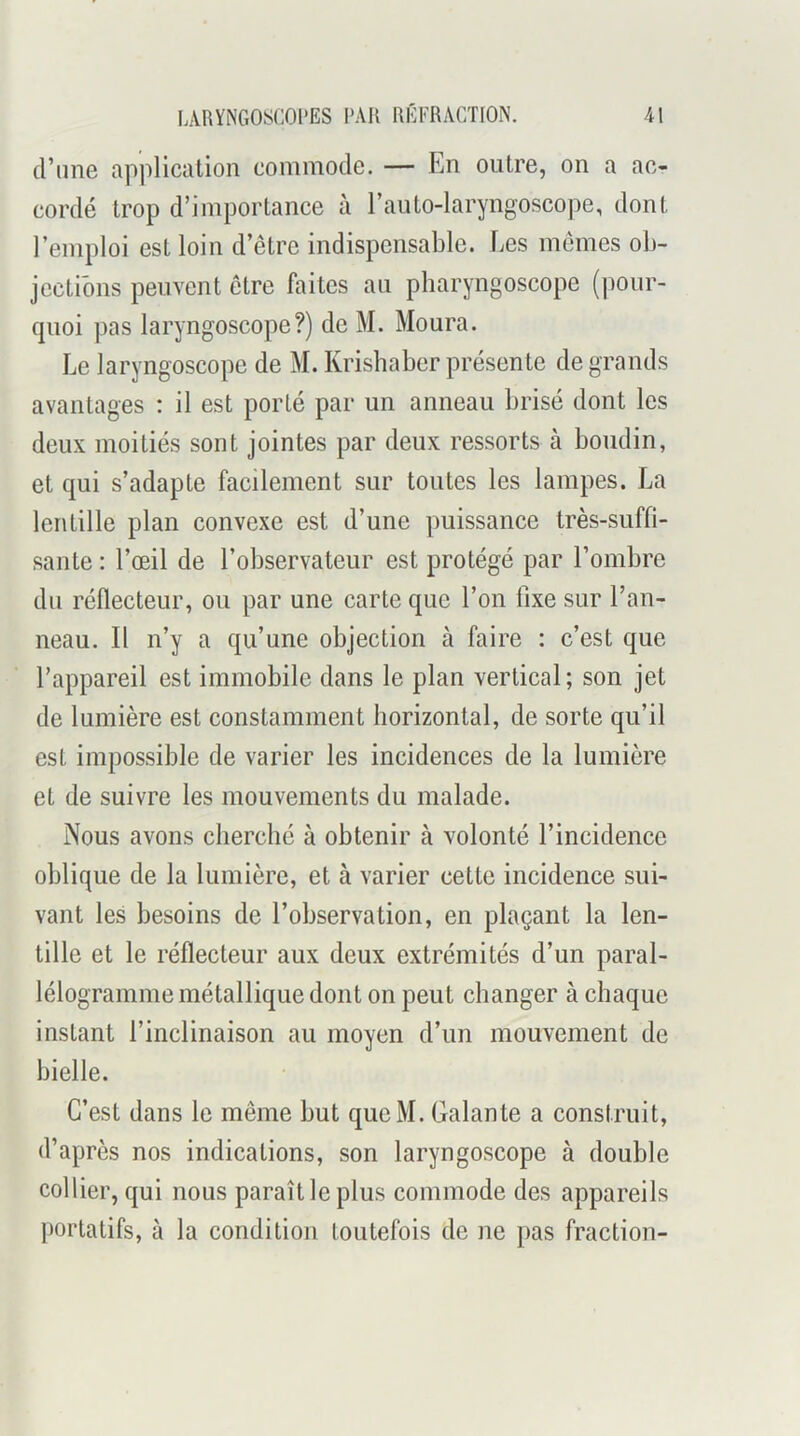 d’nne application commode. — En outre, on a ac- cordé trop d’importance à l’aiito-laryngoscope, dont l’emploi est loin d’être indispensable. Les mêmes ob- jections peuvent être faites an pbaryngoscope (jionr- quoi pas laryngoscope?) de M. Moura. Le laryngoscope de M. Krisbaber présente de grands avantages : il est porté par un anneau brisé dont les deux moitiés sont jointes par deux ressorts à boudin, et qui s’adapte facilement sur toutes les lampes. La lentille plan convexe est d’une puissance très-suffi- sante : l’œil de l’observateur est protégé par l’ombre du réflecteur, ou par une carte que l’on fixe sur l’an- neau. Il n’y a qu’une objection à faire : c’est que l’appareil est immobile dans le plan vertical; son jet de lumière est constamment borizontal, de sorte qu’il est impossible de varier les incidences de la lumière et de suivre les mouvements du malade. Nous avons chercbé à obtenir à volonté l’incidence oblique de la lumière, et à varier cette incidence sui- vant les besoins de l’observation, en plaçant la len- tille et le réflecteur aux deux extrémités d’un paral- lélogramme métallique dont on peut changer à chaque instant l’inclinaison au moyen d’un mouvement de bielle. C’est dans le même but queM. Galante a construit, d’après nos indications, son laryngoscope à double collier, qui nous paraît le plus commode des appareils portatifs, à la condition toutefois de ne pas fraction-