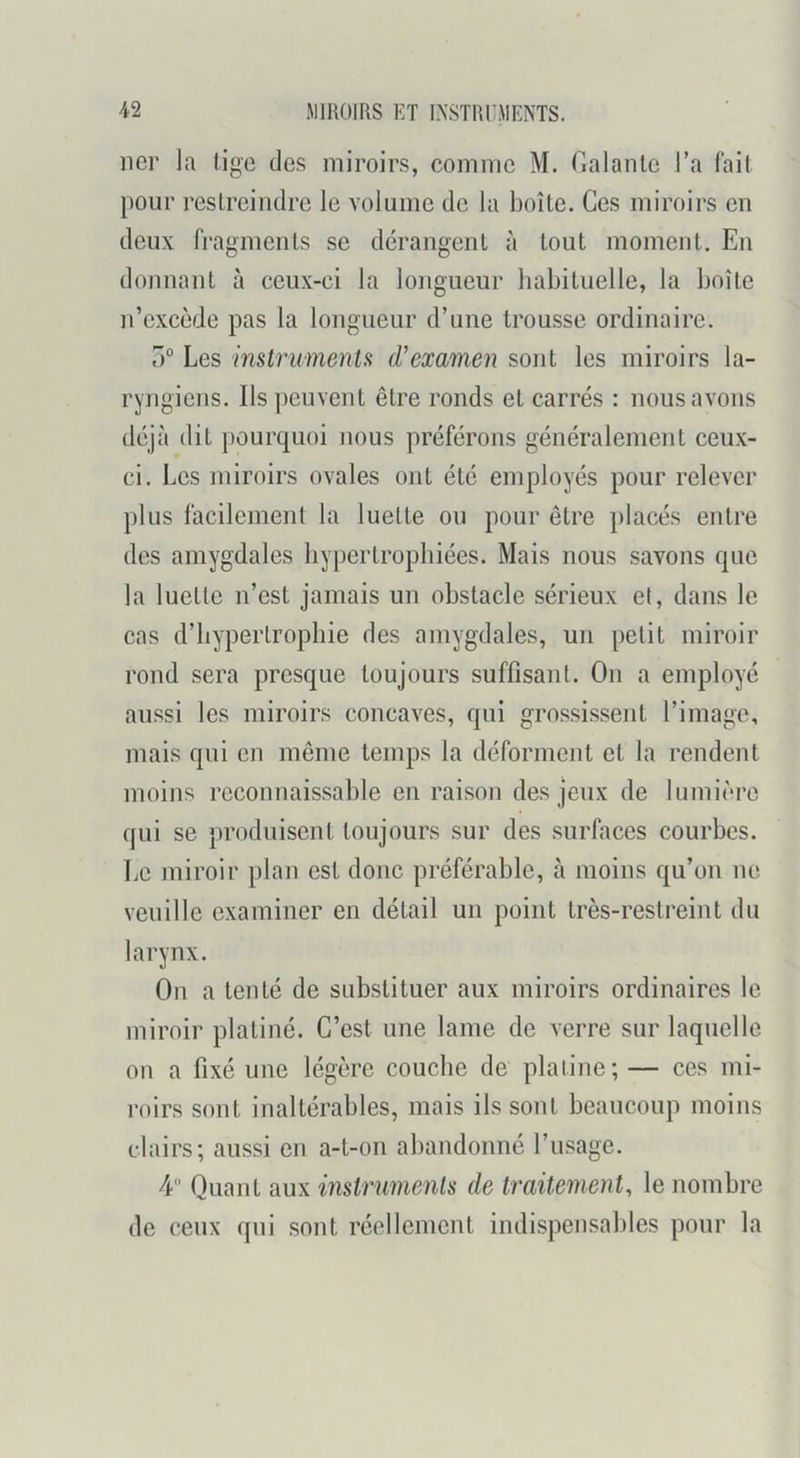 lier la tige des miroirs, comme M. r.alanlc l’a fait pour restreindre le volume de la boîte. Ces miroirs en deux fi’agments se dérangent à tout moment. En donnant à ceux-ci la longueur habituelle, la boîte n’excède pas la longueur d’une trousse ordinaire. 0° Les imtrumenU d’emmen sont les miroirs la- ryngiens. Ils peuvent être ronds et carrés : nous avons déjà dit pourquoi nous préférons généralement ceux- ci. Les miroirs ovales ont été employés pour relever plus facilement la luette ou pour être placés entre des amygdales hypertrophiées. Mais nous savons que la luette n’est jamais un obstacle sérieux et, dans le cas d’hypertrophie des amygdales, un petit miroir rond sera presque toujours suffisant. On a employé aussi les miroirs concaves, qui g'rossissent l’image, mais qui en même temps la déforment et la rendent moins reconnaissable en raison des jeux de lumière qui se produisent toujours sur des surfaces courbes. Le miroir plan est donc préférable, à moins qu’on ne veuille examiner en détail un point très-restreint du larynx. On a tenté de substituer aux miroirs ordinaires le miroir platiné. C’est une lame de verre sur laquelle on a fixé une légère couche de platine; — ces mi- roirs sont inaltérables, mais ils sont beaucoup moins clairs; aussi en a-t-on abandonné l’usage. 4“ Quant aux imtrmnenls de traitement, le nombre de ceux qui sont réellement indispensables pour la
