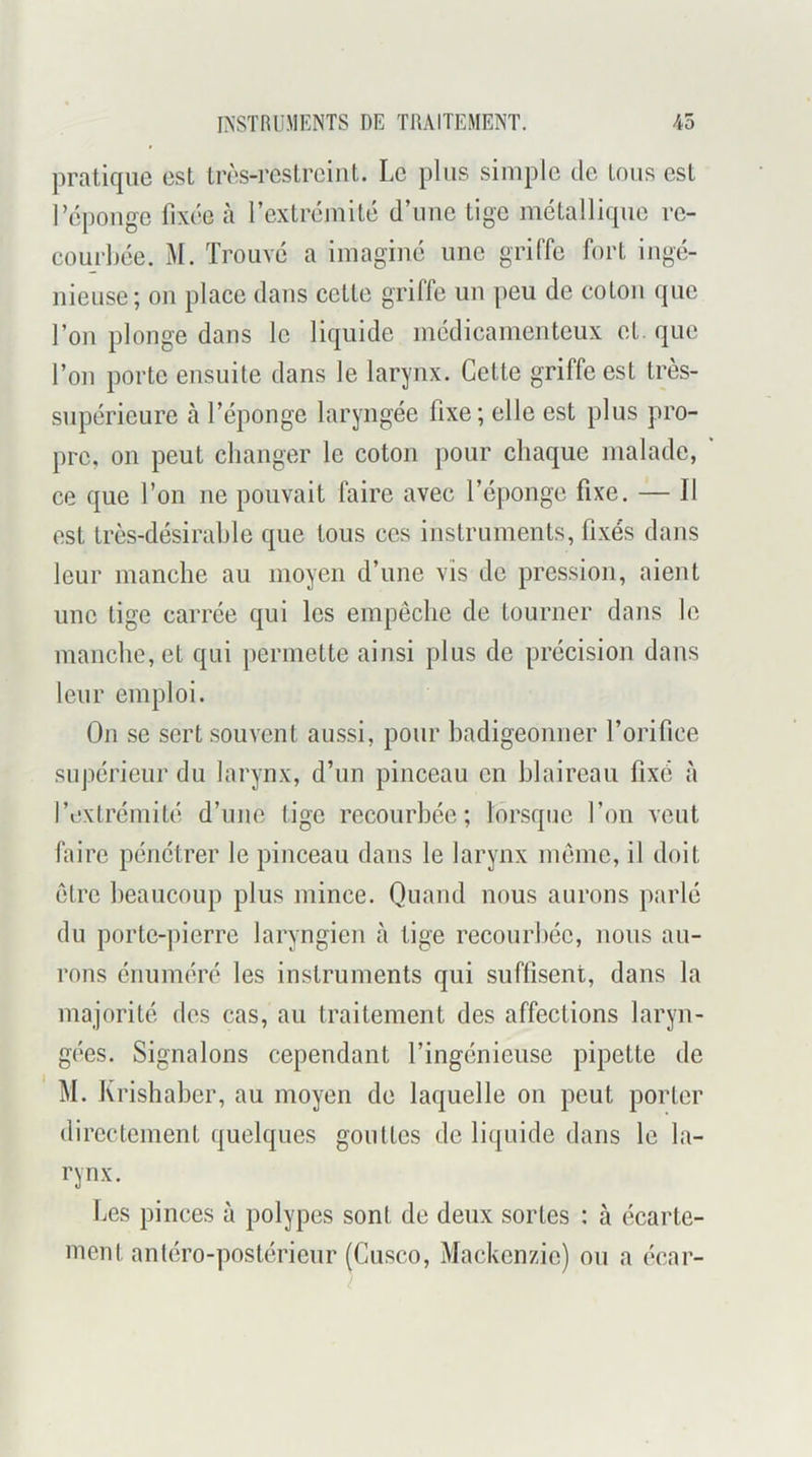 pratique est Irès-restrciut. Le plus simple de tons est l’cpouge fixée à l’exlrémilé d’ime tige métallique re- courbée. M. Trouvé a imaginé une griffe fort ingé- nieuse; on place dans cette griffe un peu de colon que l’on plonge dans le liquide médicamenteux el. que l’on porto ensuite dans le larynx. Cette griffe est très- supérieure à l’éponge laryngée fixe; elle est plus pro- pre, on peut changer le coton pour chaque malade, ' ce que l’on ne pouvait faire avec l’éponge fixe. — Il est très-désirahle que tous ces instruments, fixés dans leur manche au moyen d’une vis de pre.ssion, aient une tige carrée qui les empêche de tourner dans le manche, el qui permette ainsi plus de précision dans leur emploi. On se sert souvent aussi, pour badigeonner l’orifice supérieur du larynx, d’un pinceau en blaireau fixé à l’extrémité d’une tige recourbée; lorsque l’on veut faire pénétrer le pinceau dans le larynx même, il doit être beaucoup plus mince. Quand nous aurons parlé du porte-pierre laryngien à tige recourbée, nous au- rons énuméré les instruments qui suflisent, dans la majorité des cas, au traitement des affections laryn- gées. Signalons cependant l’ingénieuse pipette de M. Krishaber, au moyen de laquelle on peut porter directement quelques gouttes de liquide dans le la- rynx. Les pinces à polypes sont de deux sortes : à écarte- ment antéro-postérieur (Cusco, Mackenzie) ou a écar-