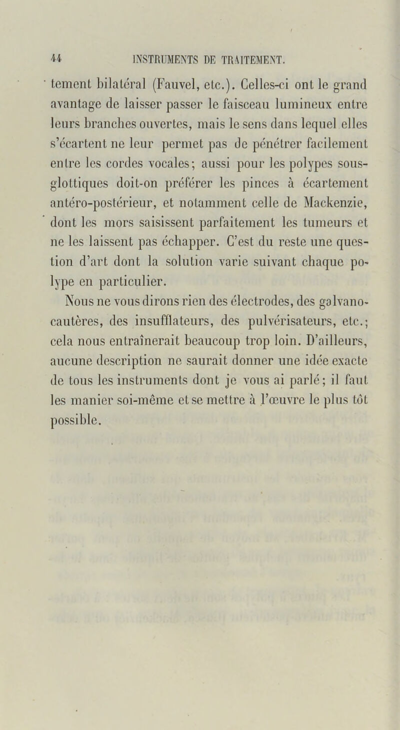tcmenl bilatéral (Fauvel, etc.). Celles-ri ont le grand avantage de laisser passer le faisceau lumineux entre leurs branches ouvertes, mais le sens dans lequel elles s’écartent ne leur permet pas de pénétrer facilement entre les cordes vocales; aussi pour les polypes sous- glottiques doit-on préférer les pinces à écartement antéro-postérieur, et notamment celle de Mackenzie, dont les mors saisissent parfaitement les tumeurs et ne les laissent pas échapper. C’est du reste une ques- tion d’art dont la solution varie suivant chaque pO' lype en particulier. Nous ne vous dirons rien des électrodes, des galvano- cautères, des insufflateurs, des pulvérisateurs, etc.; cela nous entraînerait beaucoup trop loin. D’ailleurs, aucune description ne saurait donner une idée exacte de tous les instruments dont je vous ai parlé; il faut les manier soi-même et se mettre à l’œuvre le plus têt